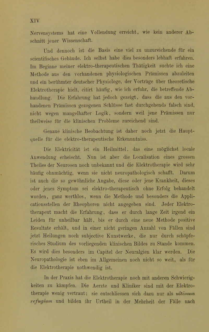 Nervensystems hat eine Vollendung erreicht, wie kein anderer Ab- schnitt jener Wissenschaft. Und dennoch ist die Basis eine viel zu unzureichende für ein scientifisches Gebäude. Ich selbst habe dies besonders lebhaft erfahren. Im Beginne meiner elektro-therapeutischen Thätigkeit suchte ich eine Methode aus den vorhandenen physiologischen Prämissen abzuleiten und ein berühmter deutscher Physiologe, der Vorträge über theoretische Elektrotherapie hielt, citirt häufig, wie ich erfuhr, die betreffende Ab- handlung. Die Erfahrung hat jedoch gezeigt, dass die aus den vor- handenen Prämissen gezogenen Schlüsse fast durchgehends falsch sind, nicht wegen mangelhafter Logik, sondern weil jene Prämissen nur theilweise für die klinischen Probleme zureichend sind. Genaue klinische Beobachtung ist daher noch jetzt die Haupt- quelle für die elektro-therapeutische Erkennntniss. Die Elektricität ist ein Heilmittel, das eine möglichst locale Anwendung erheischt. Nun ist aber die Localisation eines grossen Theiles der Neurosen noch unbekannt und die Elektrotherapie wird sehr häufig ohnmächtig, wenn sie nicht neuropathologisch schafft. Daruni ist auch die so gewöhnliche Angabe, diese oder jene Krankheit, dieses oder jenes Symptom sei elektro-therapeutisch ohne Erfolg behandelt worden, ganz werthlos, wenn die Methode und besonders die Appli- cationsstellen der Kheophoren nicht angegeben sind. Jeder Elektro- therapeut macht die Erfahrung, dass er durch lange Zeit irgend ein Leiden für unheilbar hält, bis er durch eine neue Methode positive Kesultate erhält, und in einer nicht geringen Anzahl von Fällen sind jetzt Heilungen noch subjective Kunstwerke, die nur durch schöpfe- risches Studium des vorliegenden klinischen Bildes zu Stande kommen. Es wird dies besonders im Capitel der Neuralgien klar werden. Die Neuropathologie ist eben im Allgemeinen noch nicht so weit, als für die Elektrotherapie nothwendig ist. In der Praxis hat die Elektrotherapie noch mit anderen Schwierig- keiten zu kämpfen. Die Aerzte und Kliniker sind mit der Elektro- therapie wenig vertraut; sie entschliessen sich dazu nur als ultimum refugium und bilden ihr Urtheil in der Mehrheit der Fälle nach