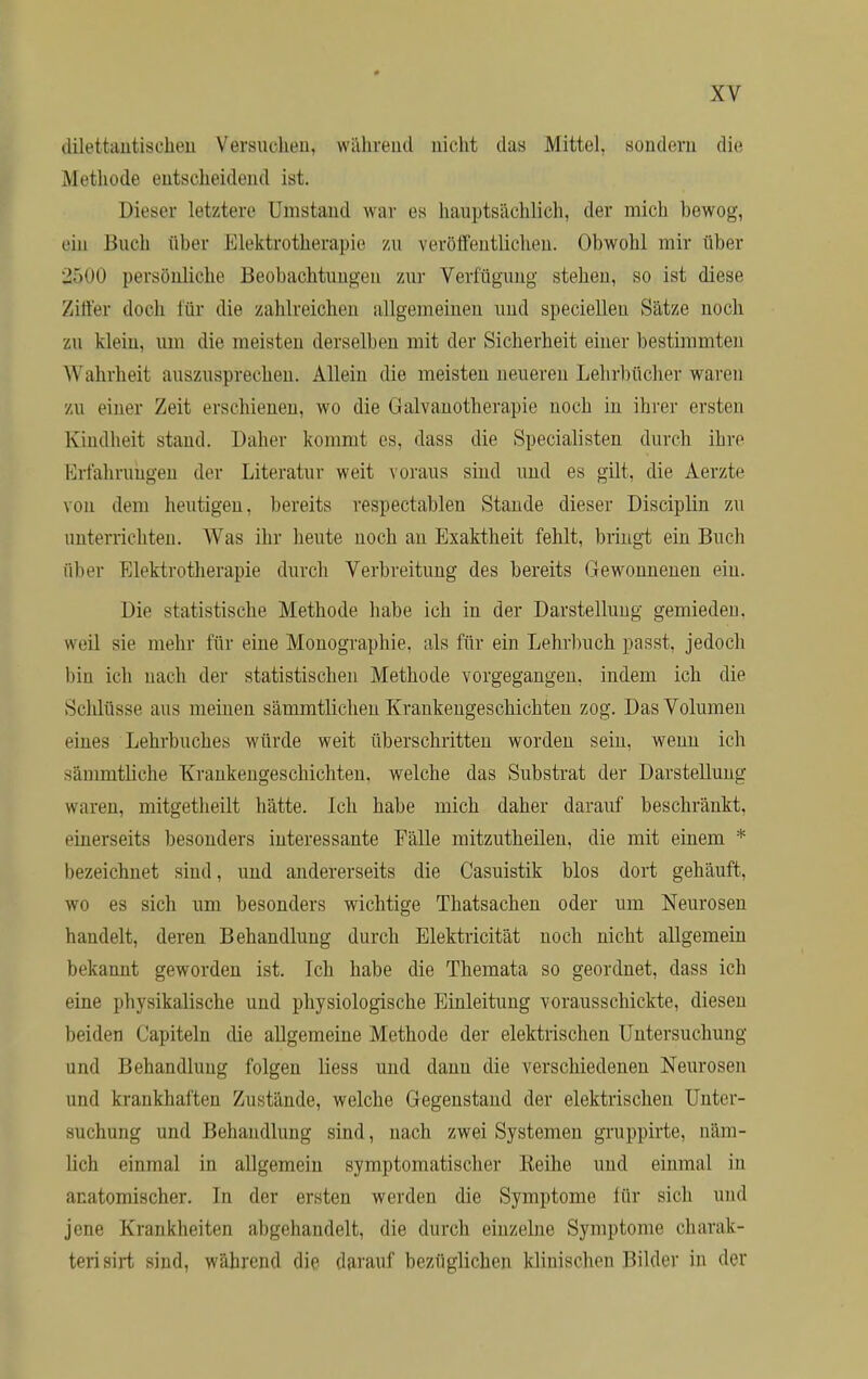 dilettantischen Versuchen, während nicht da« Mittel, sondern die Methode entscheidend ist. Dieser letztere 1'instand war es hauptsächlich, der mich howog, ein Buch über Elektrotherapie zu veröffentlichen. Obwohl mir über 2500 persönliche Beobachtungen zur Verfügung stehen, so ist diese Ziffer doch für die zahlreichen allgemeinen und speciellen Sätze noch zu klein, um die meisten derselben mit der Sicherheit einer bestimmten Wahrheit auszusprechen. Allein die meisten neuereu Lehrbücher waren zu einer Zeit erschienen, wo die Galvanotherapie noch in ihrer ersten Kindheit stand. Daher kommt es, dass die Specialisten durch ihre Erfahrungen der Literatur weit voraus sind und es gilt, die Aerzte von dem heutigen, bereits respectablen Stande dieser Disciplin zu unterrichten. Was ihr heute noch an Exaktheit fehlt, bringt ein Buch über Elektrotherapie durch Verbreitung des bereits Gewonnenen ein. Die statistische Methode habe ich in der Darstellung gemieden, weil sie mehr für eine Monographie, als für ein Lehrbuch passt, jedoch bin ich nach der statistischen Methode vorgegangen, indem ich die Schlüsse aus meinen sämmtlichen Krankengeschichten zog. Das Volumen eines Lehrbuches würde weit überschritten worden sein, wenn ich sänimtliehe Krankengeschichten, welche das Substrat der Darstellung waren, mitgetheilt hätte. Ich habe mich daher darauf beschränkt, einerseits besonders interessante Talle mitzutheilen, die mit einem * bezeichnet sind, und andererseits die Casuistik blos dort gehäuft, wo es sich um besonders wichtige Thatsachen oder um Neurosen handelt, deren Behandlung durch Elektricität noch nicht allgemein bekannt geworden ist. Tch habe die Themata so geordnet, dass ich eine physikalische und physiologische Einleitung vorausschickte, diesen beiden Capiteln die allgemeine Methode der elektrischen Untersuchung und Behandlung folgen liess und dann die verschiedenen Neurosen und krankhaften Zustände, welche Gegenstand der elektrischen Unter- suchung und Behandlung sind, nach zwei Systemen gruppirte, näm- lich einmal in allgemein symptomatischer Eeihe und einmal in an atomischer. In der ersten werden die Symptome für sich und jene Krankheiten abgehandelt, die durch einzelne Symptome charak- terisirt sind, während die darauf bezüglichen klinischen Bilder in der