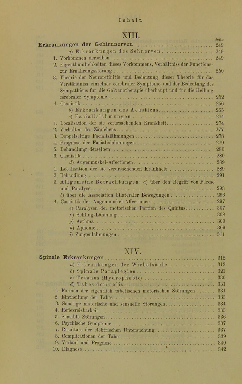 XIII. Seite Erkrankungen der Gehirnnerven 249 o) Erkrankungen des Sehnerven 249 1. Vorkommen derselben 249 2. Eigentümlichkeiten dieses Vorkommens, Verhältniss der Functions- zur Ernährungsstörung 250 3. Theorie der Neuroretinitis und Bedeutung dieser Theorie für das Verständniss einzelner cerebraler Symptome und der Bedeutung des Sympathicus für die Galvanotherapie überhaupt und für die Heilung cerebraler Symptome 252 4. Casuistik 256 b) Erkrankungen des Acusticus 265 c) Facialislähmungen 274 1. Localisation der sie verursachenden Krankheit 274 2. Verhalten des Zäpfchens 277 3. Doppelseitige Facialislähmungen 278 4. Prognose der Facialislähmungen 279 5. Behandlung derselben 280 6. Casuistik 280 d) Augenmuskel-Affectionen 289 1. Localisation der sie verursachenden Krankheit 289 2. Behandlung 291 3. Allgemeine Betrachtungen: a) über den Begriff von Parese und Paralyse 293 b) über die Association bilateraler Bewegungen 296 4. Casuistik der Augenmuskel-Affectionen 297 e) Paralysen der motorischen Portion des Quintus 307 /) Schling-Lähmung 308 g) Asthma 309 h) Aphonie 309 z) Zungenlähmungen 311 XIV. Spinale Erkrankungen 312 a) Erkrankungen der Wirbelsäule 312 b) Spinale Paraplegien 321 c) Tetanus (Hydrophobie) 330 d) Tabes dorsualis 331 1. Formen der eigentlich tabetischen motorischen Störungen 331 2. Eintheilung der Tabes 333 3. Sonstige motorische und sensuelle Störungen 334 4. Keflexreizbarkeit 335 5. Sensible Störungen 336 6. Psychische Symptome 337 (. Eesultate der elektrischen Untersuchung 337 8. Complicationen der Tabes 339 9. Verlauf und Prognose 340 10. Diagnose ' 342