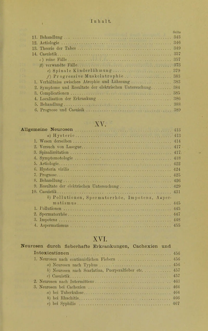 Seite 11. Behandlung 343 12. Aetiologie 346 13. Theorie der Tabes 349 14. Casuistik 357 (.) reine Fälle 357 ß) verwandte Pcälle 373 p) Spinale Kinderlähmung 379 /) Progressive Muskelatrophic 383 L. Verhältniss zwischen Atrophie und Lähmung , ... 383 2. Symptome und Resultate der elektrischen Untersuchung 384 3. Complicationen 385 4. Localisation der Erkrankung 386 5. Behandlung '. 388 6. Prognose und Casuisik 389 XV. Allgemeine Neurosen 413 a) Hysterie 413 1. Wesen derselben 414 2. Versuch von Lasegue 417 3. Spinalimtation 417- 4. Symptomotologie ' 418 5. Aetiologie • 422 6. Hysteria virilis • 424 7. Prognose 425 8. Behandlung 426 9. Resultate der elektrischen Untersuchung 429 10. Casuistik 431 V) Pollutionen, Spermatorrhöe, Impotenz, Aßper- matismus 445 1. Pollutionen 445 2. Spermatorrhöe 447 3. Impotenz 448 4. Aspermatismus 455 XVI. Neurosen durch fieberhafte Erkrankungen, Cachexien und Intoxicationen 456 1. Neurosen nach continuirlichcn Fiebern 456 u) Neurosen nach Typhus 156 h) Neurosen nach Scarlatina, Puerperalfieber etc 457 c) Casuistik 457 2. Neurosen nach Intcmiittens 463 3. Neurosen bei Cachexien 461 «) bei Tuberkulose 461 b) bei Rhachitis 466 c) bei Syphilis 467