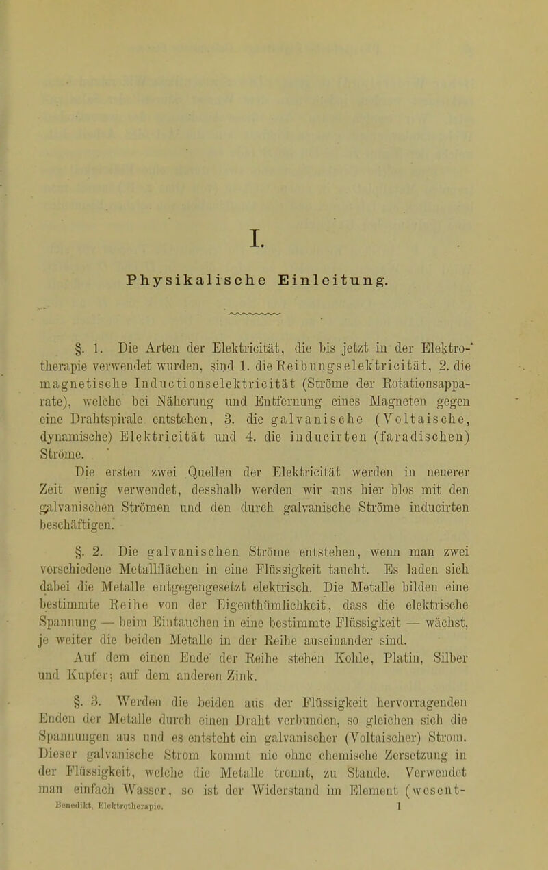 Physikalische Einleitung. §. 1. Die Arten der Elektricität, die bis jetzt in der Elektro- therapie verwendet wurden, sind 1. die Reibungselektricität, 2. die magnetische Indnctionselektricität (Ströme der Rotation sappa- rate), welche bei Näherung und Entfernung eines Magneten gegen eine Drahtspirale entstehen, 3. die galvanische (Voltaische, dynamische) Elektricität und 4. die inducirten (faradischen) Ströme. Die ersten zwei Quellen der Elektricität werden in neuerer Zeit wenig verwendet, desshalb werden wir uns hier blos mit den galvanischen Strömen und den durch galvanische Ströme inducirten beschäftigen. §. 2. Die galvanischen Ströme entstehen, wenn man zwei verschiedene Metallflächen in eine Flüssigkeit taucht. Es laden sich dabei die Metalle entgegengesetzt elektrisch. Die Metalle bilden eine bestimmte Reihe von der Eigentümlichkeit, dass die elektrische Spannung — heim Eintauchen in eine bestimmte Flüssigkeit — wächst, je weiter die beiden Metalle in der Reihe auseinander sind. Auf dem einen Ende der Reihe stehen Kohle, Platin, Silber und Kupfer; auf dem anderen Zink. §. -5. Werden die beiden aus der Flüssigkeit hervorragenden Enden der Metalle durch einen Draht verbunden, so gleichen sich die Spannungen aus und es entsteht ein galvanischer (Voltaischer) Strom. Dieser galvanische Strom kommt nie ohne chemische Zersetzung in der Kli issigkeit, welche die Metalle trennt, zu Stande. Verwendet man einfach Wasser, so ist der Widerstand im Element (wesent- liencilikt, Kloktiotlicrupio. 1