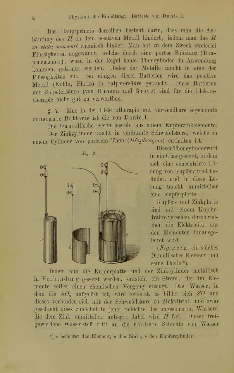 Das Hauptprincip derselben besteht darin, dass man die An- häufung des II an dem positiven Metall hindert, indem man das H in statu nascenti chemisch bindet. Man hat zu dem Zweck zweierlei Flüssigkeiten angewandt, welche durch eine poröse Substanz (Dia- phragma), wozu in der Kegel hohle Thoncylinder in Anwendung kommen, getrennt werden. Jedes der Metalle taucht in eine der Flüssigkeiten ein. Bei einigen dieser Batterien wird das positive Metall (Kohle, Platin) in Salpetersäure getaucht. Diese Batterien mit Salpetersäure (von Bimsen und Grove) sind für die Elektro- therapie nicht gut zu verwerthen. §. 7. Eine in der Elektrotherapie gut verwendbare sogenannte constante Batterie ist die von Daniell. Die Daniell'sche Kette besteht aus einem Kupferzinkelemente. Der Zinkzylinder taucht in verdünnte Schwefelsäure, welche in einem Cylinder von porösem Thon {Diaphragma) enthalten ist. Dieser Thoncylinder wird 9' 2' in ein Glas gesetzt, in dem sich eine concentrirte Lö- sung von Kupfervitriol be- findet, und in diese Lö- sung taucht unmittelbar eine Kupferplatte. Kupfer- und Zinkplatte sind mit einem Kupfer- drahte versehen, durch wel- chen die Elektricität aus den Elementen hinausge- leitet wird. {Fig. 2 zeigt ein solches Daniell'sches Element und seine Theile*). Indem nun die Kupferplatte und der Zinkcylinder metallisch in Verbindung gesetzt werden, entsteht ein Strom, der im Ele- mente selbst einen chemischen Vorgang erzeugt. Das Wasser, in dem die S03 aufgelöst ist, wird zersetzt, es bildet sich ZO und dieses verbindet sich mit der Schwefelsäure zu Zinkvitriol, und zwar geschieht diess zunächst in jener Schichte des angesäuerten Wassers, die dem Zink unmittelbar anliegt; dabei wird II frei. Dieser frei- gewordene Wasserstoff tritt an die nächste Schichte von Wasser *) o bedeutet das Element, a den Zink-, b den Kupi'ercylinder.