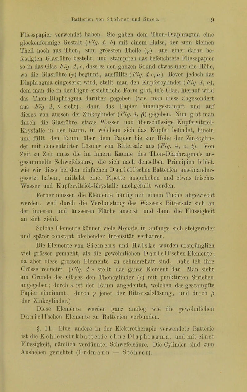 Fliesspapier verwendet liaben. Sic gaben dem Thon-Diaphragma eine glockenförmige Gestalt (Fi;/. 4, b) mit einem Halse, der zum kleinen Theil noch aus Thon, zum grössten Tlieile (y) aus einer daran be- festigten Glasröhre besteht, und stampften das befeuchtete Fliesspapier so in das Glas Fig. 4, c, dass es den ganzen Grund etwas über die Höhe, wo die Glasröhre (y) beginnt, ausfüllte (Fig. 4 e, a). Bevor jedoch das Diaphragma eingesetzt wird, stellt man den Kupfercylinder (Fig. 4, a), dem man die in der Figur ersichtliche Form gibt, iu's Glas, hierauf wird das Thon-Diaphragma darüber gegeben (wie man diess abgesondert aus Fig. 4, b sieht), dann das Papier hineingestampft und auf dieses von aussen der Zinkcylinder {Fig. 4, ß) gegeben. Nun gibt man durch die Glasröhre etwas Wasser und überschüssige Kupfervitriol- K'nstalle in den Kaum, in welchem sich das Kupfer befindet, hinein und füllt den Kaum über dem Papier bis zur Höhe der Zinkcylin- der mit concentrirter Lösung von Bittersalz aus (Fig. 4, c, £). Von Zeit zu Zeit muss die im innern Räume des Thon-Diaphragma's an- gesammelte Schwefelsäure, die sich nach denselben Principien bildet, wie wir diess beiden einfachen Daniell'schenBatterien auseinander- gesetzt liaben, mittelst einer Pipette ausgehoben und etwas frisches Wasser und Kupfervitriol-Krystalle nachgefüllt werden. Ferner müssen die Elemente häufig mit einem Tuche abgewischt werden, weil durch die Verdunstung des Wassers Bittersalz sich an der inneren und äusseren Fläche ansetzt und dann die Flüssigkeit an sich zieht. Solche Elemente können viele Monate in anfangs sich steigernder und später constant bleibender Intensität verharren. Die Elemente von Siemens und Halske wurden ursprünglich viel grösser gemacht, als die gewöhnlichen D a n i e 11 'sehen Elemente; da aber diese grossen Elemente zu schmerzhaft sind, habe ich ihre Grösse reducirt. (Fig. 4 c stellt das ganze Element dar. Man sieht am Grunde des Glases den Thoncylinder (s) mit punkfcirten Strichen angegeben; durch a ist der Kaum angedeutet, welchen das gestampfte Papier einnimmt, durch y jener der Bittersalzlösung, und durch ß der Zinkcylinder.) Diese Elemente werden ganz analog wie die gewöhnlichen Daniell'schen Elemente zu Batterien verbunden. §. 11. Eine andere in der Elektrotherapie verwendete Batterie ist die K oh 1 en zink batte rie ohne Diaphragma, und mit einer Flüssigkeit, nämlich verdünnter Schwefelsäure. Die Cylinder sind zum Ausheben gerichtet (Er dm an n — Stöhrer).