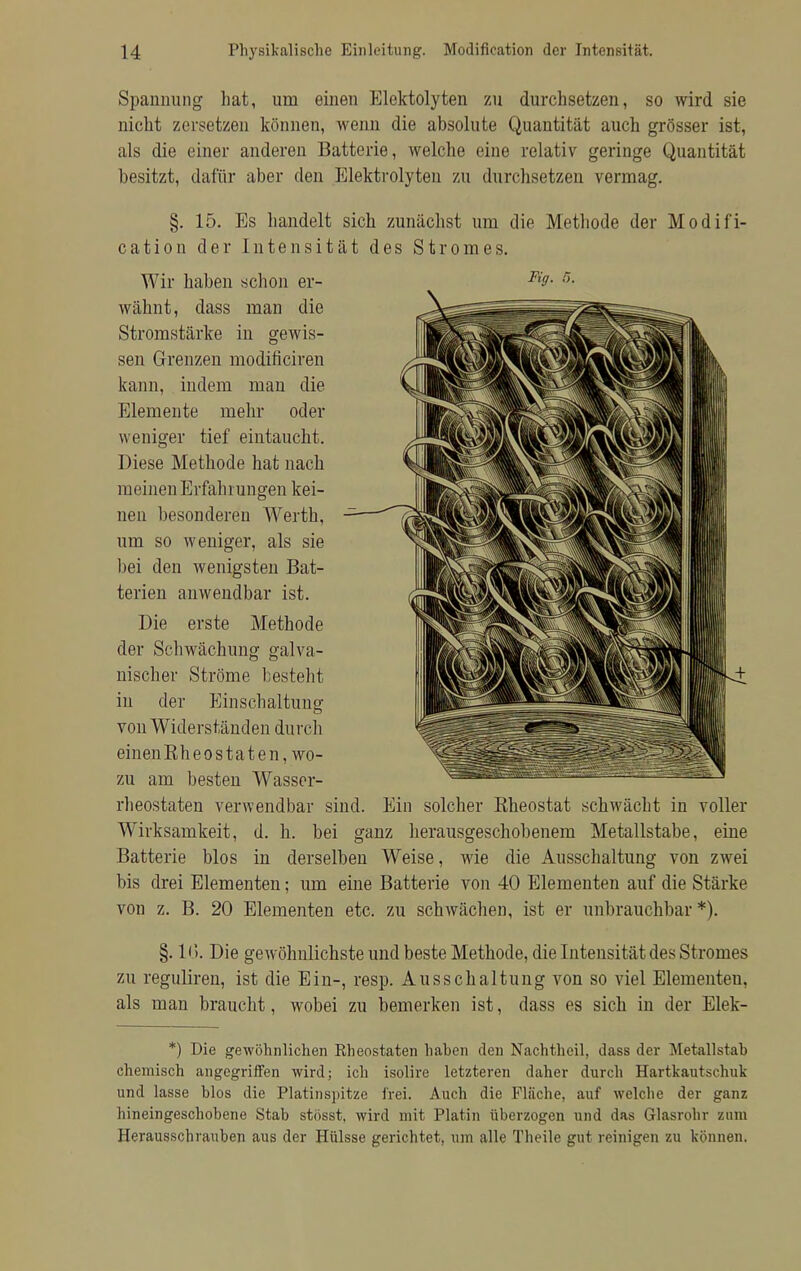 Spannung hat, um einen Elektolyten zu durchsetzen, so wird sie nicht zersetzen können, wenn die absolute Quantität auch grösser ist, als die einer anderen Batterie, welche eine relativ geringe Quantität besitzt, dafür aber den Elektrolyten zu durchsetzen vermag. §. 15. Es handelt sich zunächst um die Methode der Modifi- eation der Intensität des Stromes. Wir haben schon er- Fi9- 5- wähnt, dass man die Stromstärke in gewis- sen Grenzen modificiren kann, indem man die Elemente mehr oder weniger tief eintaucht. Diese Methode hat nach raeinen Erfahrungen kei- nen besonderen Werth, um so weniger, als sie bei den wenigsten Bat- terien anwendbar ist. Die erste Methode der Schwächung galva- nischer Ströme besteht in der Einschaltung- von Widerständen durch einenRheos taten, wo- zu am besten Wasser- rheostaten verwendbar sind. Ein solcher Bheostat schwächt in voller Wirksamkeit, d. h. bei ganz herausgeschobenem Metallstabe, eine Batterie blos in derselben Weise, wie die Ausschaltung von zwei bis drei Elementen; um eine Batterie von 40 Elementen auf die Stärke von z. B. 20 Elementen etc. zu schwächen, ist er unbrauchbar *). §. IG. Die gewöhnlichste und beste Methode, die Intensität des Stromes zu reguliren, ist die Ein-, resp. Ausschaltung von so viel Elementen, als man braucht, wobei zu bemerken ist, dass es sich in der Elek- *) Die gewöhnlichen Rheostaten haben den Nachtheil, dass der Metallstab chemisch angegriffen wird; ich isolire letzteren daher durch Hartkautschuk und lasse blos die Platinspitze frei. Auch die Fläche, auf welche der ganz hineingeschobene Stab stösst, wird mit Platin überzogen und das Glasrohr zum Herausschrauben aus der Hülsse gerichtet, um alle Theile gut reinigen zu können.