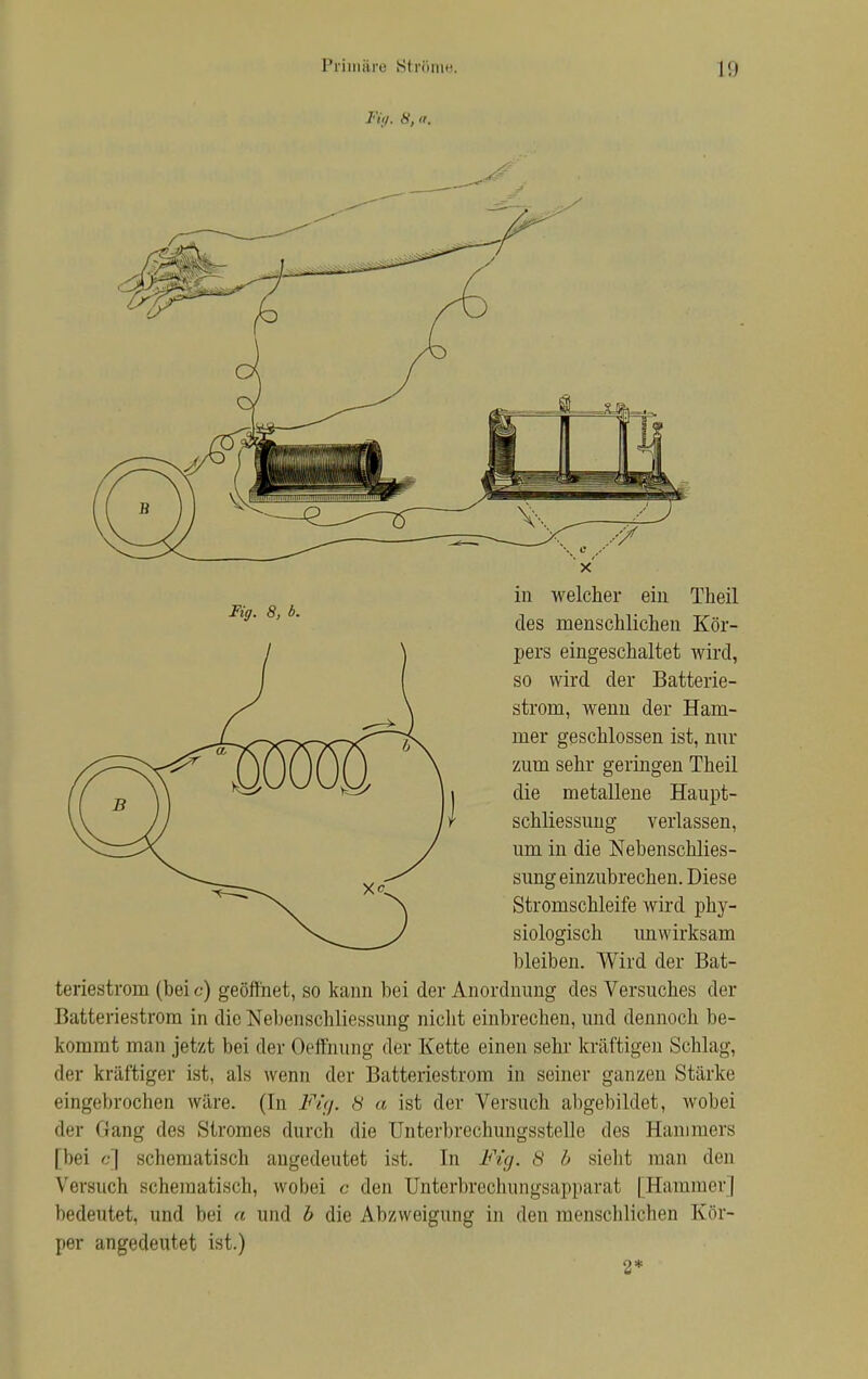 Fiij. 8, a. Fig. 8, 6. in welcher ein Theil des menschlichen Kör- pers eingeschaltet wird, so wird der Batterie- strom, wenn der Ham- mer geschlossen ist, mir zum sehr geringen Theil die metallene Haupt- schliessung verlassen, um in die Nebenschlies- sung einzubrechen. Diese Stromschleife wird phy- siologisch unwirksam bleiben. Wird der Bat- teriestrom (bei c) geöffnet, so kann bei der Anordnung des Versuches der Batteriestrom in die Nebenschliessung nicht einbrechen, und dennoch be- kommt man jetzt bei der Oeffnung der Kette einen sehr kräftigen Schlag, der kräftiger ist, als wenn der Batteriestrom in seiner ganzen Stärke eingebrochen wäre. (In Fig. 8 a ist der Versuch abgebildet, wobei der Gang des Stromes durch die Unterbrechungsstelle des Hammers [bei c] schematisch angedeutet ist. In Fig. 8 b sieht man den Versuch schematisch, wobei c den Unterbrechungsapparat [Hammer] bedeutet, und bei a und b die Abzweigung in den menschlichen Kör- per angedeutet ist.) 2*