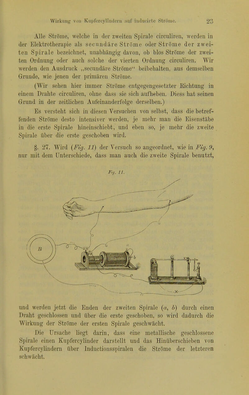 Wirkung von Kupfercylindern auf iuducivto Strömu. Alle Ströme, welche in der zweiten Spirale circuliren, werden in der Elektrotherapie als secnndäre Ströme oder Ströme der zwei- ten Spirale bezeichnet, unabhängig davon, ob blos Ströme der zwei- ten Ordnung oder auch solche der vierten Ordnung circuliren. Wir werden den Ausdruck „secnndäre Ströme beibehalten, aus demselben Grunde, wie jenen der primären Ströme. (Wir sehen hier immer Ströme entgegengesetzter Richtung in einem Drahte circuliren, ohne dass sie sich aufheben. Diess hat seinen Grund in der zeitlichen Aufeinanderfolge derselben.) Es versteht sich in diesen Versuchen von selbst, dass die betref- fenden Ströme desto intensiver werden, je mehr man die Eisenstäbe in die erste Spirale hineinschiebt, und eben so, je mehr die zweite Spirale über die erste geschoben wird. §. 27. Wird {Fig. 11) der Versuch so angeordnet, wie in Fig. 9, nur mit dem Unterschiede, dass man auch die zweite Spirale benutzt, Fig. 11. und werden jetzt die Enden der zweiten Spirale {a, 6) durch einen Draht geschlossen und über die erste geschoben, so wird dadurch die Wirkung der Ströme der ersten Spirale geschwächt. Die Ursache liegt darin, dass eine metallische geschlossene Spirale einen Kupfercylinder darstellt und das Hinüberschieben von Kupfercylindern über Inductionsspiralen die Ströme der letzteren schwächt.