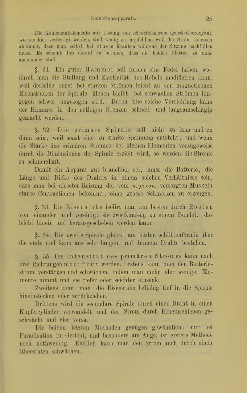 Die £ohlenzinkelemente mit Lösung von schwefelsaurem Queoksilberoxydul, wie sie hier verfertigt werden, sind wenig zu empfehlen, weil der Strom so rasch abnimmt, dass man selbst bei einem Kranken während der Sitzung nachfüllen muss. Es scheint dies darauf zu beruhen, dass die beiden Platten zu nahe aneinander sind. §. 31. Ein guter Hammer soll immer eine Feder haben, wo- durch man die Stellung und Elasticität des Hebels modificiren kann, weil derselbe sonst bei starken Strömen leicht an den magnetischen Eisenstücken der Spirale kleben bleibt, bei schwachen Strömen hin- gegen schwer angezogen wird. Durch eine solche Vorrichtung kann der Hammer in deu nöthigen Grenzen schnell- und langsamschlägig gemacht werden. §.32. Die primäre Spirale soll nicht zu lang und zu dünn sein, weil sonst eine zu starke Spannung entsteht, und wenn die Stärke des primären Stromes bei kleinen Elementen vorzugsweise durch die Dimensionen der Spirale erzielt wird, so werden die Ströme zu schmerzhaft. Damit ein Apparat gut brauchbar sei, muss die Batterie, die Länge und Dicke des Drahtes in einem solchen Verhältnisse sein, dass man bei directer Keizung der vom n. peron. versorgten Muskeln starke Contractionen bekommt, ohne grosse Schmerzen zu erzeugen. §. 33. Die Eisenstäbe isolirt man am besten durch Rosten von einander und vereinigt sie zweckmässig zu einem Bündel, das leicht hinein und herausgeschoben werden kann. §. 34. Die zweite Spirale gleitet am besten schlittenförmig über die erste und kann aus sehr langem und dünnem Drahte besteheu. 35. Die Intensität des primären Stromes kann nach drei Richtungen mo dificirt werden. Erstens kann man den Batterie- strom verstärken und schwächen, indem man mehr oder weniger Ele- mente nimmt und sie tiefer oder seichter einsenkt. Zweitens kann man die Eisenstäbe beliebig tief in die Spirale hineinstecken oder zurückziehen. Drittens wird die secundäre Spirale durch einen Draht in einen Kupierevlinder verwandelt und der Strom durch Hineinschieben ge- schwächt und vice versa. Die beiden letzten Methoden genügen gewöhnlich; nur bei Paradisation im Gesicht, und besonders am Auge, ist erstere Methode noch aothwendig. Endlich kann man den Strom auch durch einen Rheostaten schwächen.