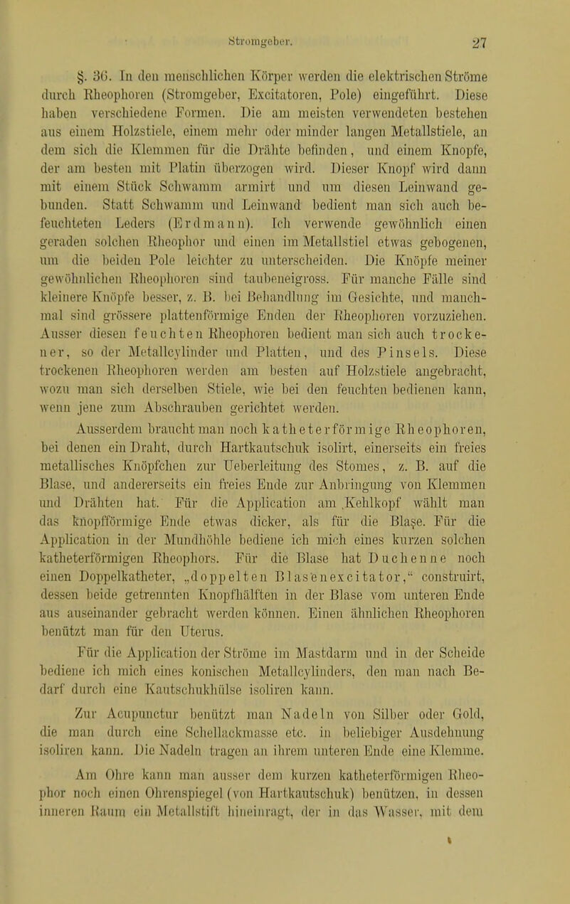 Stromgeber. 21 §. 36. In den menschlichen Körper werden die elektrischen Ströme durch Rheophoren (Stromgeber, Excitatoren, Pole) eingeführt. Diese haben verschiedene Formen. Die am ineisten verwendeten bestellen aus einem Holzstiele, einem mehr oder minder langen Metallstiele, an dem sich die Klemmen für die Drähte befinden, und einem Knopfe, der am besten mit Platin überzogen wird. Dieser Knopf wird dann mit einem Stück Schwamm armirt und um diesen Leinwand ge- bunden. Statt Schwamm und Leinwand bedient man sich auch be- feuchteten Leders (Erdmann). Ich verwende gewöhnlich einen geraden solchen Bheophor und einen im Metallstiel etwas gebogenen, um die beiden Pole leichter zu unterscheiden. Die Knöpfe meiner gewöhnlichen Rheophoren sind taubeneigross. Für manche Fälle sind kleinere Knöpfe besser, z. B. hei Behandlung im Gesichte, und manch- mal sind grössere plattenförrnige Enden der Rheophoren vorzuziehen. Ausser diesen feuchten Rheophoren bedient man sich auch trocke- ner, so der Metallcylinder und Platten, und des Pinsels. Diese trockenen Bheophoren werden am besten auf Holzstiele angebracht, wozu man sich derselben Stiele, wie bei den feuchten bedienen kann, wenn jene zum Abschrauben gerichtet werden. Ausserdem braucht man noch katheter form ige Rheophoren, hei denen ein Draht, durch Hartkautschuk isolirt, einerseits ein freies metallisches Knöpfchen zur Ueberleitung des Stomes, z. B. auf die Blase, und andererseits ein freies Eude zur Anbringung von Klemmen und Drähten hat. Für die Application am .Kehlkopf wählt man das knopfförmige Ende etwas dicker, als für die Blase. Für die Application in der Mundhöhle bediene ich mich eines kurzen solchen katheterförmigen Rheophors. Für die Blase hat Duchenne noch einen Doppelkatheter, „doppelten Blasenexcitator, construirt, dessen beide getrennten Knopfhälften in der Blase vom unteren Ende aus auseinander gebracht werden können. Einen ähnlichen Rheophoren benützt man für den Uterus. Für die Application der Ströme im Mastdarm und in der Scheide bediene ich mich eines konischen IWotallcvlinders, den man nach Be- darf durch eine Kautschukhülse isoliren kann. /ur Acupunctur benützt man Nadeln von Silber oder Gold, die man durch eine Schellackmasse etc. in beliebiger Ausdehnung isnliren kann. Die Nadeln tragen an ihrem unteren Ende eine Klemme. Am Ohre kann man ausser dem kurzen katheterförmigen Kheo- phor noch einen Ohrenspiegel (von Hartkautschuk) benützen, in dessen inneren Kaum ein Mefallstif't hineinragt, der in das Wasser, mit dem t