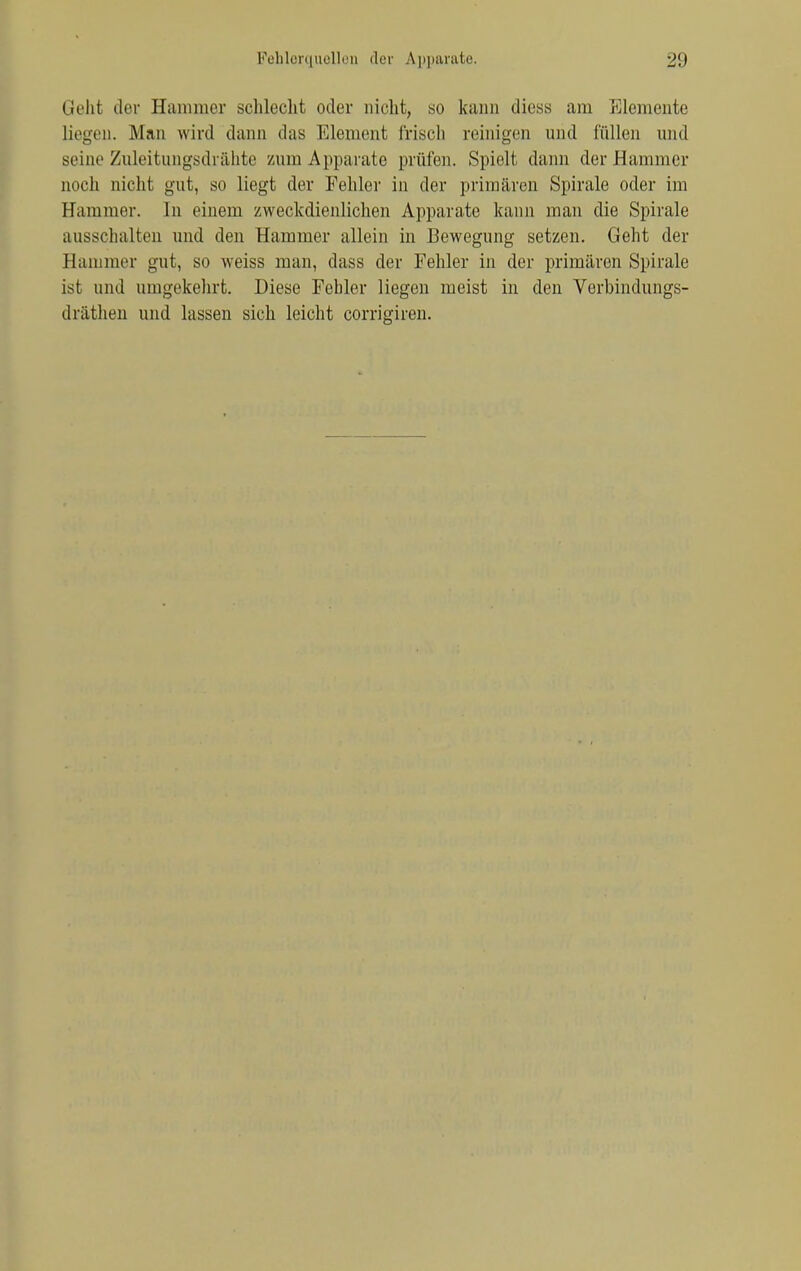 Geht der Eamrner schlecht oder nicht, so kann «Hess am Elemente liegen. Man wird dann das Element frisch reinigen und fällen und seine Zuleitungsdrähte zum Apparate prüfen. Spielt dann der Hammer noch nicht gut, so liegt der Fehler in der primären Spirale oder im Hammer. In einem zweckdienlichen Apparate kann man die Spirale ausschalten und den Hammer allein in Bewegung setzen. Geht der Bammer gut, so weiss man, dass der Fehler in der primären Spirale ist und umgekehrt. Diese Fehler liegen meist in den Verbindungs- dräthen und lassen sich leicht corrigiren.
