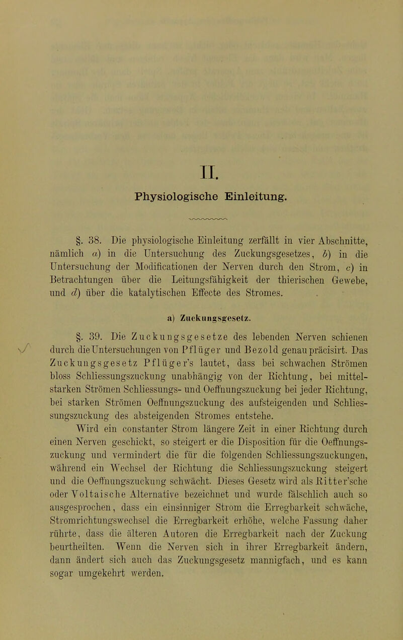 II. Physiologische Einleitung. §. 38. Die physiologische Einleitung zerfällt in vier Abschnitte, nämlich a) in die Untersuchung des Zuckungsgesetzes, b) in die Untersuchung der Modifikationen der Nerven durch den Strom, c) in Betrachtungen über die Leitungsfähigkeit der thierischen Gewebe, und d) über die katalytischen Effecte des Stromes. a) Zuckuiigsgcsetz. §. 39. Die Zuckungsgesetze des lebenden Nerven schienen durch die Untersuchungen von Pflüger und Bezold genau präcisirt. Das Zuckungsgesetz Pflüger's lautet, dass bei schwachen Strömen bloss Schliessungszuckung unabhängig von der Richtung, bei mittel- starken Strömen Schliessungs- und Oeffnungszuckung bei jeder Richtung, bei starken Strömen Oeffnungszuckung des aufsteigenden und Schlies- sungszuckung des absteigenden Stromes entstehe. Wird ein constanter Strom längere Zeit in einer Richtung durch einen Nerven geschickt, so steigert er die Disposition für die Oeffnungs- zuckung und vermindert die für die folgenden Schliessungszuckungen, während ein Wechsel der Richtung die Schliessungszuckung steigert und die Oeffnungszuckung schwächt. Dieses Gesetz wird als Ritter'sche oder Voltaische Alternative bezeichnet und wurde fälschlich auch so ausgesprochen, dass ein einsinniger Strom die Erregbarkeit schwäche, Stromrichtungswechsel die Erregbarkeit erhöhe, welche Fassung daher rührte, dass die älteren Autoren die Erregbarkeit nach der Zuckung beurtheilten. Wenn die Nerven sich in ihrer Erregbarkeit ändern, dann ändert sich auch das Zuckungsgesetz mannigfach, und es kann sogar umgekehrt werden.