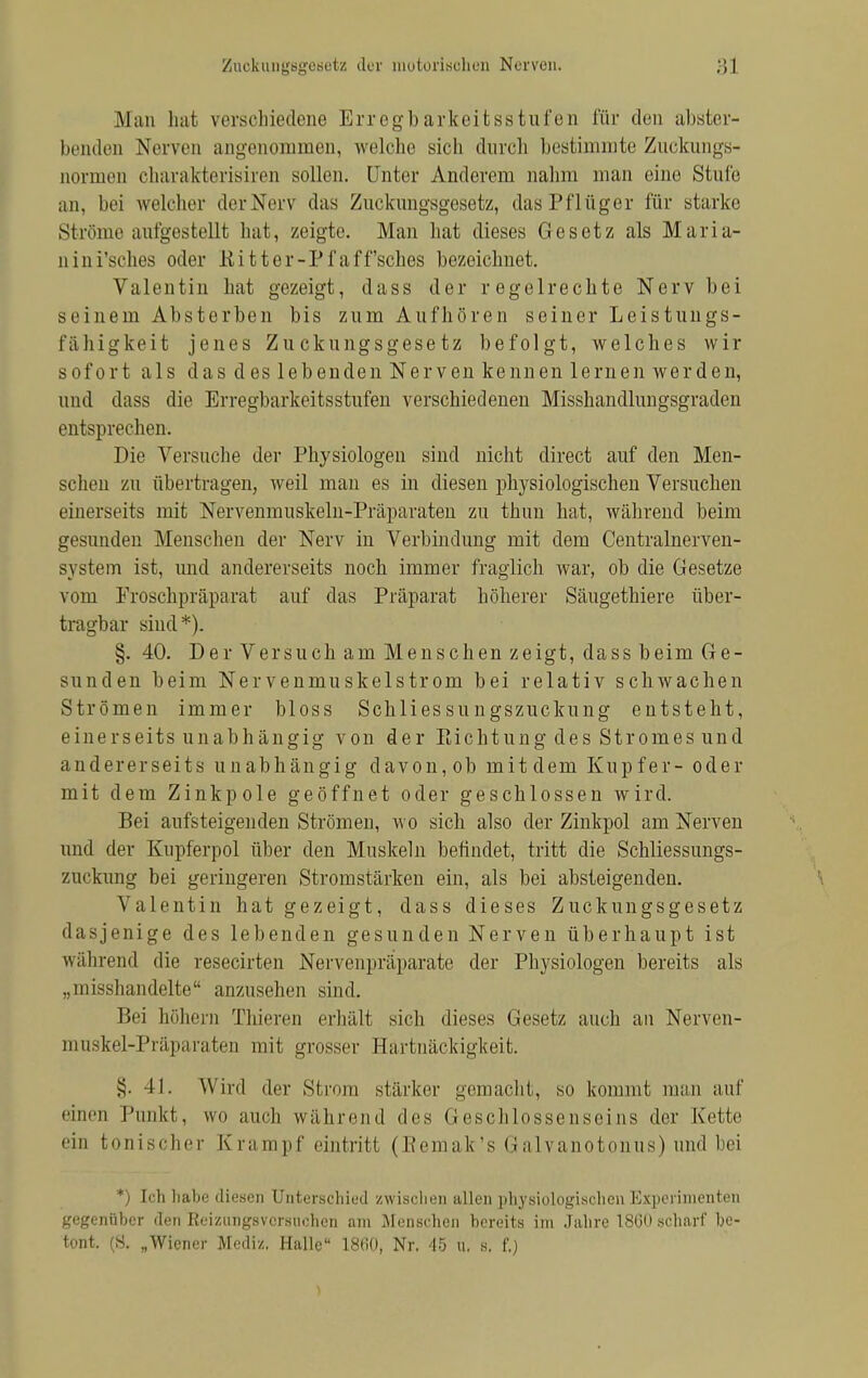 Man hat verschiedene Erregbarkeitsstufen für den abster- benden Nerven angenommen, welche sich durch bestimmte Zuckungs- normen charakterisiren sollen. Unter Anderem nahm man eine Stufe an, bei welcher der Nerv das Zuckimgsgesetz, das Pflüger für starke Ströme aufgestellt hat, zeigte. Man hat dieses Gesetz als Maria- 11 ini'sches oder Eitter-Pfaff'sches bezeichnet. Valentin hat gezeigt, dass der regelrechte Nerv bei s c i nein Absterben bis zum Aufhören seiner Leistungs- fähigkeit jenes Zuckungsgesetz befolgt, welches wir sofort als das des leben den Nerven kennen lernen wer den, und dass die Erregbarkeitsstufen verschiedenen Misshandlungsgraden entsprechen. Die Versuche der Physiologen sind nicht direct auf den Men- schen zu übertragen, weil man es in diesen physiologischen Versuchen einerseits mit Nervenmuskeln-Präparaten zu thnn hat, während beim gesundeii Menschen der Nerv in Verbindung mit dem Centrainerven- system ist, und andererseits noch immer fraglich war, ob die Gesetze vom Froschpräparat auf das Präparat höherer Säugethiere über- tragbar sind*). §. 40. Der Versuch am Menschen zeigt, dass beim Ge- sunden beim Nervenmuskelstrom bei relativ schwachen Strömen immer bloss Schliessungszuckung entsteht, einerseits unabhängig von der Eichtling des Stromes und andererseits unabhängig davon, ob mit dem Kup fer- oder mit dem Zinkpole geöffnet oder geschlossen wird. Bei aufsteigenden Strömen, wo sich also der Zinkpol am Nerven und der Kupferpol über den Muskeln befindet, tritt die Schliessungs- zuckung bei geringeren Stromstärken ein, als bei absteigenden. Valentin hat gezeigt, dass dieses Zuckungsgesetz dasjenige des lebenden gesunden Nerven überhaupt ist während die resecirten Nervenpräparate der Physiologen bereits als „misshandelte anzusehen sind. Bei höhern Thieren erhält sich dieses Gesetz auch an Nerven- muskel-Präparaten mit grosser Hartnäckigkeit. §. II. Winl der Strom stärker gemacht, so kommt man auf einen Punkt, wo auch während des Geschlossenseins der Kette ein tonischer Krampf eintritt (Bemak's Galvanotonus) und bei *) Ich habe diesen Unterschied zwischen allen physiologischen Experimenten gegenüber den Reizungsversuchen am Menschen bereits im Jahre 18G0 scharf be- tont. (S. „Wiener Media. Halle 1860, Nr. 45 u. s, f.)
