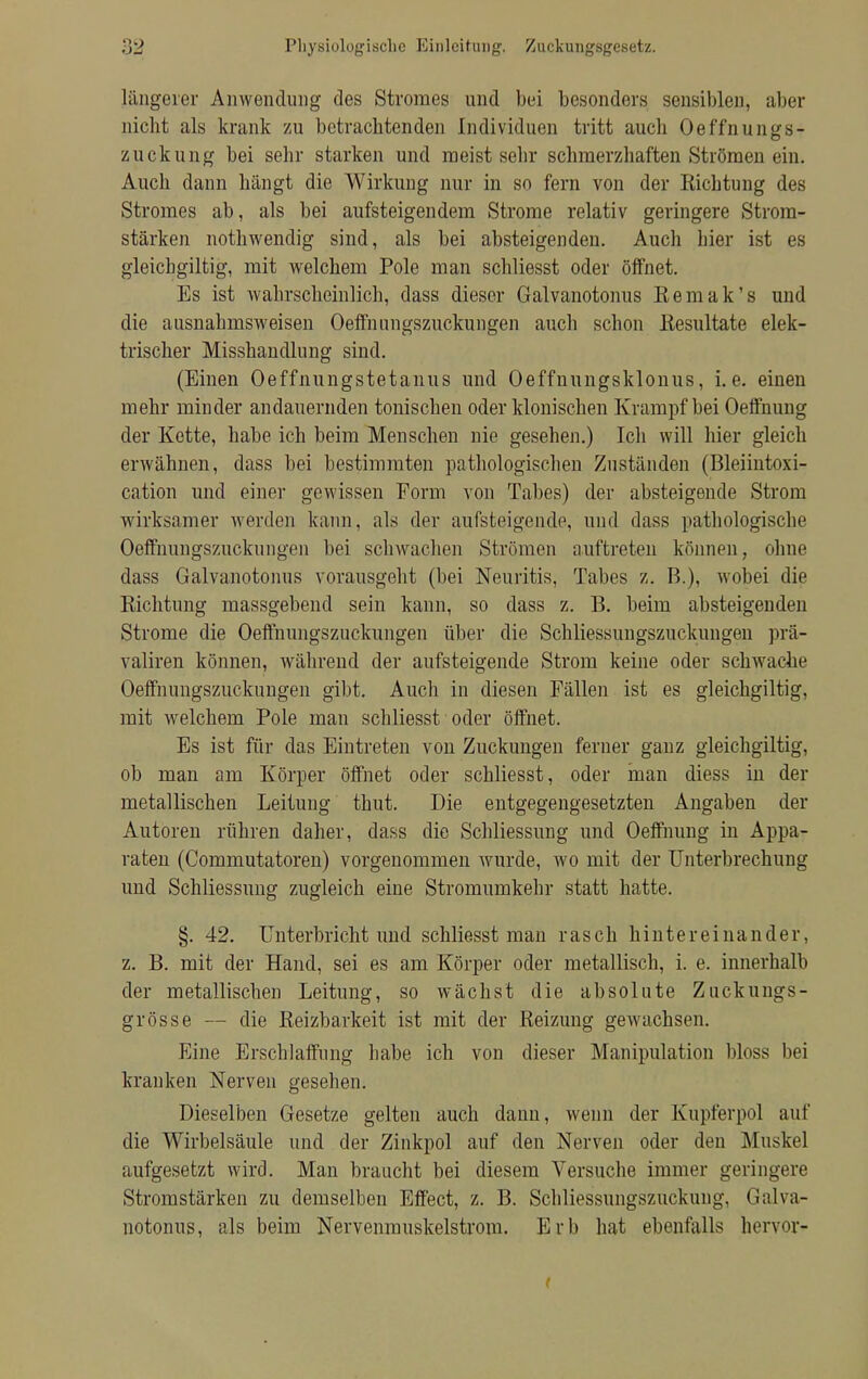 längerer Anwendung des Stromes und bei besonders sensiblen, aber nicht als krank zu betrachtenden Individuen tritt auch Oeffnungs- zuckung bei sehr starken und meist sehr schmerzhaften Strömen ein. Auch dann hängt die Wirkung nur in so fern von der Eichtung des Stromes ab, als bei aufsteigendem Strome relativ geringere Strom- stärken nothwendig sind, als bei absteigenden. Auch hier ist es gleichgiltig, mit welchem Pole man schliesst oder öffnet. Es ist wahrscheinlich, dass dieser Galvanotonus Remak's und die ausnahmsweisen Oeffnungszuckungen auch schon Resultate elek- trischer Misshandlung sind. (Einen Oeffnungstetanus und Oeffnungsklonus, i.e. einen mehr minder andauernden tonischen oder klonischen Krampf bei Oeffnung der Kette, habe ich beim Menschen nie gesehen.) Ich will hier gleich erwähnen, dass bei bestimmten pathologischen Zuständen (Bleiintoxi- cation und einer gewissen Form von Tabes) der absteigende Strom wirksamer Averden kann, als der aufsteigende, und dass pathologische Oeffnungszuckungen bei schwachen Strömen auftreten können, ohne dass Galvanotonus vorausgeht (bei Neuritis, Tabes z. B.), wobei die Richtung massgebend sein kann, so dass z. B. beim absteigenden Strome die Oeffnungszuckungen über die Schliessungszuckungen prä- valiren können, während der aufsteigende Strom keine oder schwache Oeffnungszuckungen gibt. Auch in diesen Fällen ist es gleichgiltig, mit welchem Pole man schliesst oder öffnet. Es ist für das Eintreten von Zuckungen ferner ganz gleichgiltig, ob man am Körper öffnet oder schliesst, oder man diess in der metallischen Leitung thut. Die entgegengesetzten Angaben der Autoren rühren daher, dass die Schliessung und Oeffnung in Appa- raten (Commutatoren) vorgenommen wurde, wo mit der Unterbrechung und Schliessung zugleich eine Stromumkehr statt hatte. §. 42. Unterbricht und schliesst man rasch hintereinander, z. B. mit der Hand, sei es am Körper oder metallisch, i. e. innerhalb der metallischen Leitung, so wächst die absolute Zuckungs- grösse — die Reizbarkeit ist mit der Reizung gewachsen. Eine Erschlaffung habe ich von dieser Manipulation bloss bei kranken Nerven gesehen. Dieselben Gesetze gelten auch dann, wenn der Kupferpol auf die Wirbelsäule und der Zinkpol auf den Nerven oder den Muskel aufgesetzt wird. Man braucht bei diesem Versuche immer geringere Stromstärken zu demselben Effect, z. B. Schliessungszuckung, Galva- notonus, als beim Nervenrauskelstrom. Erb hat ebenfalls hervor <