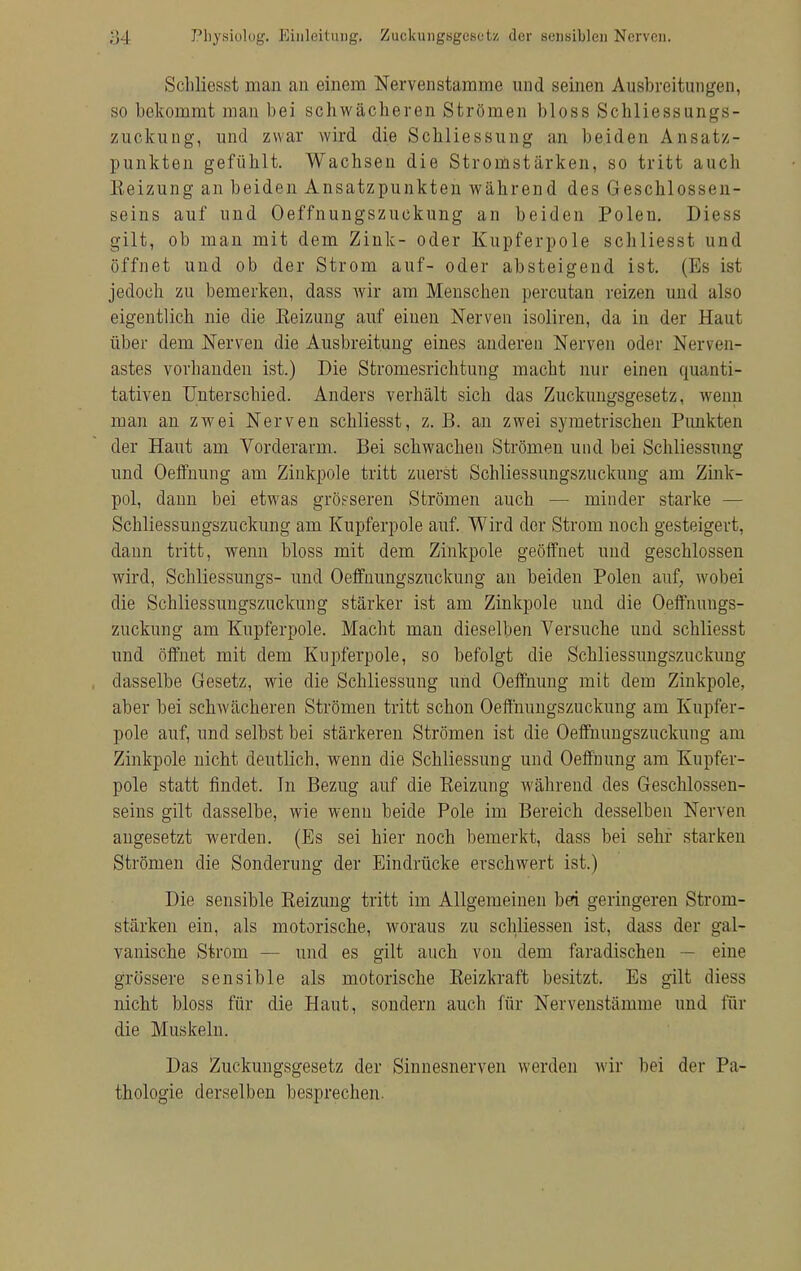 Schliesst man an einem Nervenstamme und seinen Ausbreitungen, so bekommt man bei schwächeren Strömen bloss Schliessungs- zuckung, und zwar wird die Schliessung an beiden Ansatz- punkten gefühlt. Wachsen die Stromstärken, so tritt aucb Beizung an beiden Ansatzpunkten während des Geschlossen- seins auf und Oeffnungszuckung an beiden Polen. Diess gilt, ob man mit dem Zink- oder Kupferpole schliesst und öffnet und ob der Strom auf- oder absteigend ist. (Es ist jedoch zu bemerken, dass wir am Menschen percutan reizen und also eigentlich nie die Heizung auf einen Nerven isoliren, da in der Haut über dem Nerven die Ausbreitung eines anderen Nerven oder Nerven- astes vorbanden ist.) Die Stromesrichtung macht nur einen quanti- tativen Unterschied. Anders verhält sich das Zuckungsgesetz, wenn man an zwei Nerven schliesst, z. B. an zwei symetrischen Punkten der Haut am Vorderarm. Bei schwachen Strömen und bei Schliessung und Oeffnung am Zinkpole tritt zuerst Schliessungszuckuug am Zink- pol, dann bei etwas grösseren Strömen auch — minder starke — Scbliessungszuckung am Kupferpole auf. Wird der Strom noch gesteigert, dann tritt, wenn bloss mit dem Zinkpole geöffnet und geschlossen wird, Schliessungs- und Oeffnungszuckung an beiden Polen auf, wobei die Schliessungszuckung stärker ist am Zinkpole und die Oeffnungs- zuckung am Kupferpole. Macht mau dieselben Versuche und schliesst und öffnet mit dem Kupferpole, so befolgt die Schliessungszuckung dasselbe Gesetz, wie die Schliessung und Oeffnung mit dem Zinkpole, aber bei schwächeren Strömen tritt schon Oeffnungszuckung am Kupfer- pole auf, und selbst bei stärkeren Strömen ist die Oeffnungszuckung am Zinkpole nicht deutlich, wenn die Schliessung und Oeffnung am Kupfer- pole statt findet. In Bezug auf die Beizung während des Geschlossen- seins gilt dasselbe, wie wenn beide Pole im Bereich desselben Nerven angesetzt werden. (Es sei hier noch bemerkt, dass bei sehr starken Strömen die Sonderung der Eindrücke erschwert ist.) Die sensible Beizimg tritt im Allgemeinen bei geringeren Strom- stärken ein, als motorische, woraus zu schliessen ist, dass der gal- vanische Strom — und es gilt auch von dem faradischen — eine grössere sensible als motorische Beizkraft besitzt. Es gilt diess nicht bloss für die Haut, sondern auch für Nervenstämme und für die Muskeln. Das Zuckungsgesetz der Sinnesnerven werden wir bei der Pa- thologie derselben besprechen.