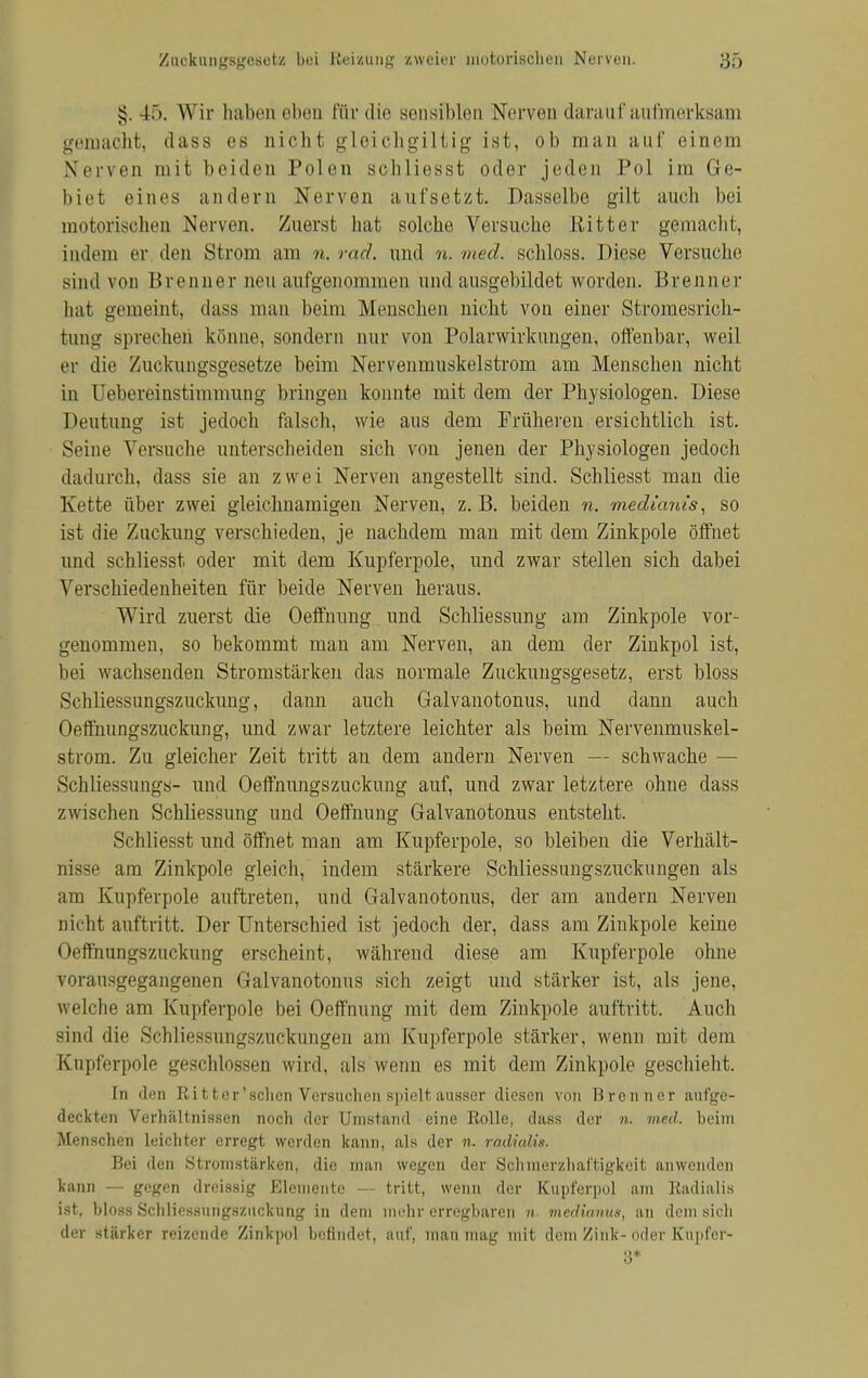 §. 45. Wir haben eben für die sensiblen Nerven darauf aufmerksam gemacht, dass es nicht gleichgiltig ist, ob man auf einem Nerven mit beiden Pulen sc-hliesst oder jeden Pol im Ge- biet eines andern Nerven aufsetzt. Dasselbe gilt auch bei motorischen Nerven. Zuerst hat solche Versuche Ritter gemacht, indem er. den Strom am n. rad. und n. med. schloss. Diese Versuche sind von Brenner neu aufgenommen und ausgebildet worden. Brenner hat gemeint, dass man beim Menschen nicht von einer Stromesrich- tung sprechen könne, sondern nur von Polarwirkungen, offenbar, weil er die Zuckungsgesetze beim Nervenmuskelstrom am Menschen nicht in Uebereinstimmung bringen konnte mit dem der Physiologen. Diese Deutung ist jedoch falsch, wie aus dem Früheren ersichtlich ist. Seine Versuche unterscheiden sich von jenen der Physiologen jedoch dadurch, dass sie an zwei Nerven angestellt sind. Schliesst man die Ivette über zwei gleichnamigen Nerven, z.B. beiden n. medtanis, so ist die Zuckung verschieden, je nachdem man mit dem Zinkpole öffnet und schliesst oder mit dem Kupferpole, und zwar stellen sich dabei Verschiedenheiten für beide Nerven heraus. Wird zuerst die Oeffnung und Schliessung am Zinkpole vor- genommen, so bekommt man am Nerven, an dem der Zinkpol ist, bei wachsenden Stromstärken das normale Zuckungsgesetz, erst bloss Schliessungszuckung, dann auch Galvanotonus, und dann auch Oeffnungszuckung, und zwar letztere leichter als beim Nervenmuskel- strom. Zu gleicher Zeit tritt an dem andern Nerven — schwache — Schliessung«- und Oeffnungszuckung auf, und zwar letztere ohne dass zwischen Schliessung und Oeffnung Galvanotonus entstellt. Schliesst und öffnet man am Kupferpole, so bleiben die Verhält- nisse am Zinkpole gleich, indem stärkere Schliessungszuckungen als am Kupferpole auftreten, und Galvanotonus, der am andern Nerven nicht auftritt. Der Unterschied ist jedoch der, dass am Zinkpole keine Oeffnungszuckung erscheint, während diese am Kupferpole ohne vorausgegangenen Galvanotonus sich zeigt und stärker ist, als jene, welche am Kupferpole bei Oeffnung mit dem Zinkpole auftritt. Auch sind die Schliessungszuckungen am Kupferpole stärker, wenn mit dem Kupferpole geschlossen wird, als wenn es mit dem Zinkpole geschieht. In den Bitter'sehen Versuchen spielt ausser diesen von Brenner aufge- deckten Verhältnissen noch der Unistand eine Rolle, dass der n. med. beim Menschen leichter erregt werden kann, als der •». radialis. Bei den Stromstärken, die man wegen der Schmerzhaftigkeit anwenden kann — gegen dreissig Elemente — tritt, wenn der Kupferpo} am Radialis ist, bloss Schliessurigsziickung in dem mehr erregbaren n. medianüa, an dem sich der stärker reizende Zinkpol befindet, auf, man mag mit dem Zink- oder Kunfer- 8*