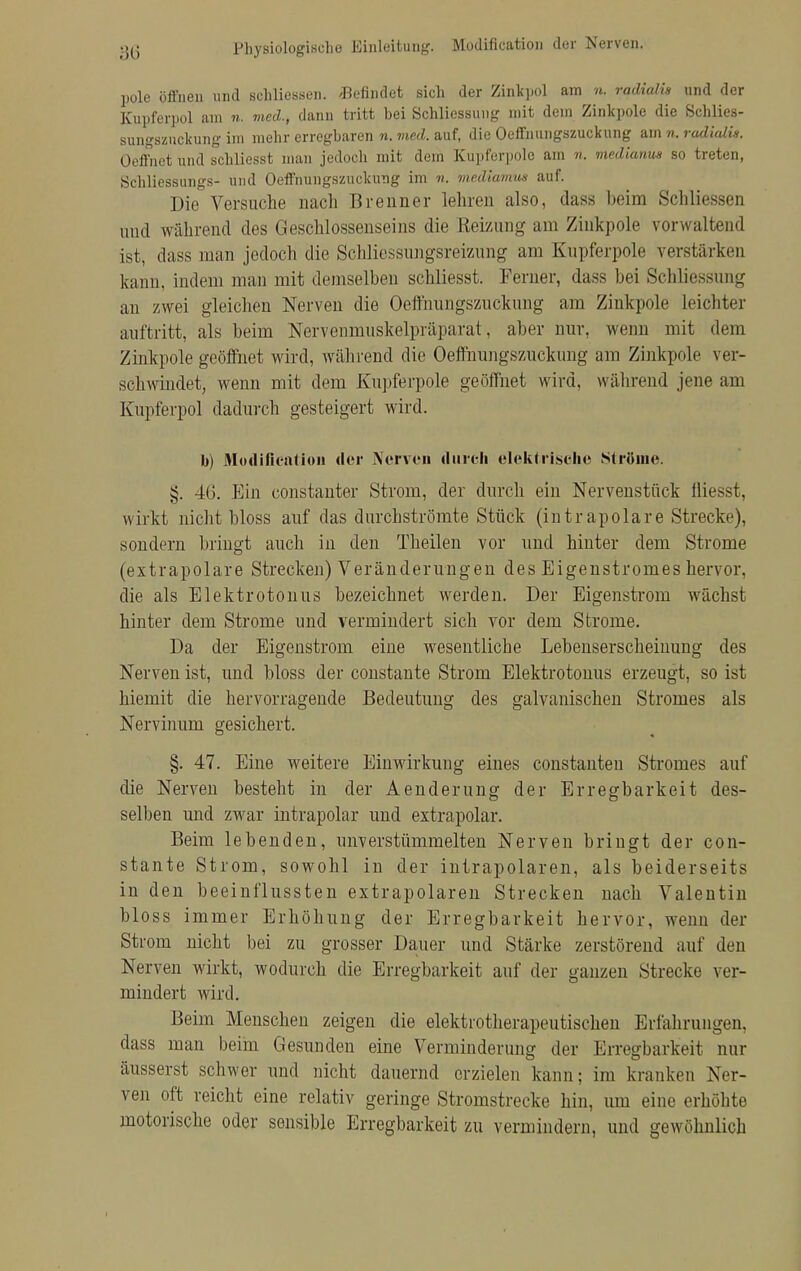 Physiologische Einleitung. Modifikation der Nerven. pole öffnen und schliessen. /Befindet sich der Zinkpol am n, radialis und der Kupferpol am n. med., dann tritt bei Schliessung mit dein Zinkpole die Schlies- sungszuckung im mehr erregbaren n. med. auf, die Oeffnungszuckung am n. radialis. Oeffnet und schliesst man jedoch mit dem Kupferpole am n. medianus so treten, Schliessungs- und Oeffnungszuckung im n. mediamus auf. Die Versuche nach Brenner leinen also, dass beim Schliessen uud während des Geschlossenseins die Heizung am Zinkpole vorwaltend ist, dass man jedoch die Schliessungsreizung am Kupferpole verstärken kann, indem man mit demselben schliesst. Ferner, dass bei Schliessung an zwei gleichen Nerven die Oeffnungszuckung am Zinkpole leichter auftritt, als beim Nervenmuskelpräparat, aber nur, wenn mit dem Zinkpole geöffnet wird, während die Oeffnungszuckung am Zinkpole ver- schwindet, wenn mit dem Kupferpole geöffnet wird, während jene am Kupferpol dadurch gesteigert wird. b) Modificatiou der Nerven durch elektrische Ströme. §. 4G. Ein constanter Strom, der durch ein Nervenstück fliesst, wirkt nicht bloss auf das durchströmte Stück (intrapolare Strecke), sondern bringt auch in den Theilen vor und hinter dem Strome (extrapolare Strecken) Veränderungen des Eigenstromes hervor, die als Elektrotonus bezeichnet werden. Der Eigenstrom wächst hinter dem Strome und vermindert sich vor dem Strome, Da der Eigenstrom eine wesentliche Lebenserscheinung des Nerven ist, und bloss der constante Strom Elektrotonus erzeugt, so ist hiemit die hervorragende Bedeutung des galvanischen Stromes als Nervinum gesichert. §. 47. Eine weitere Einwirkung eines constanten Stromes auf die Nerven besteht in der Aenderung der Erregbarkeit des- selben und zwar intrapolar und extrapolar. Beim lebenden, unverstümmelten Nerven bringt der con- stante Strom, sowohl in der intrapolaren, als beiderseits in den beeinflussten extrapolaren Strecken nach Valentin bloss immer Erhöhung der Erregbarkeit hervor, wenn der Strom nicht bei zu grosser Dauer und Stärke zerstörend auf den Nerven wirkt, wodurch die Erregbarkeit auf der ganzen Strecke ver- mindert wird. Beim Menschen zeigen die elektrotherapeutischen Erfahrungen, dass man beim Gesunden eine Verminderung der Erregbarkeit nur äusserst schwer und nicht dauernd erzielen kann; im kranken Ner- ven oft reicht eine relativ geringe Stromstrecke hin, um eine erhöhte motorische oder sensible Erregbarkeit zu vermindern, und gewöhnlich