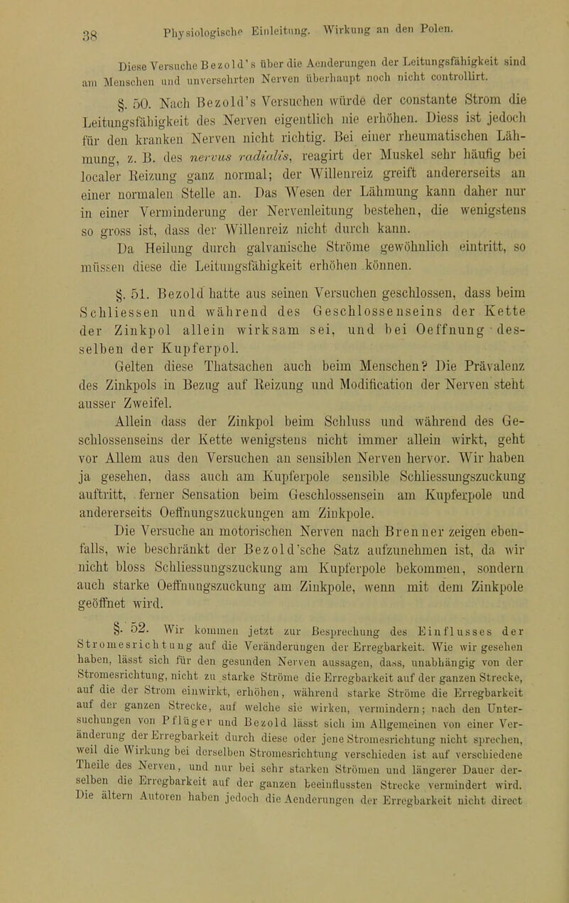 Physiologisch Einleitung. Wirkung an den Polen. Diese Versuche Bezold' s über die Aenderungen der Leitungsfähigkeit sind am Menschen und unversehrten Nerven überhaupt noch nicht controllirt. §. 50. Nach Bezold's Versuchen würde der constante Strom die Leitungsfälligkeit des Nerven eigentlich nie erhöhen. Diess ist jedoch für den kranken Nerven nicht richtig. Bei einer rheumatischen Läh- mung, z. B. des nervus radialis, reagirt der Muskel sehr häufig bei localer Heizung ganz normal; der Willenreiz greift andererseits an einer normalen Stelle an. Das Wesen der Lähmung kann daher nur in einer Verminderung der Nervenleitung bestehen, die wenigstens so gross ist, dass der Willenreiz nicht durch kann. Da Heilung durch galvanische Ströme gewöhnlich eintritt, so müssen diese die Leitungsfähigkeit erhöhen können. §. 51. Bezold hatte aus seinen Versuchen geschlossen, dass beim Schliessen und während des Geschlossenseins der Kette der Zinkpol allein wirksam sei, und bei Oef'fnung des- selben der Kupferpol. Gelten diese Thatsachen auch beim Menschen? Die Prävalenz des Zinkpols in Bezug auf Reizung und Modification der Nerven steht ausser Zweifel. Allein dass der Zinkpol beim Schluss und während des Ge- schlossenseins der Kette wenigstens nicht immer allein wirkt, geht vor Allem aus den Versuchen an sensiblen Nerven hervor. Wir haben ja gesehen, dass auch am Kupferpole sensible Schliessungszuckung auftritt, ferner Sensation beim Geschlossensein am Kupferpole und andererseits Oeffnungszuckungen am Zinkpole. Die Versuche an motorischen Nerven nach Brenner zeigen eben- falls, wie beschränkt der Bezold'sehe Satz aufzunehmen ist, da wir nicht bloss Schliessungszuckung am Kupferpole bekommen, sondern auch starke Oeffnuugszuckung am Zinkpole, wenn mit dem Zinkpole geöffnet wird. §. 52. Wir kommen jetzt zur Besprechung des Einflusses der Stromesrichtung auf die Veränderungen der Erregbarkeit. Wie wir gesehen haben, lässt sich für den gesunden Nerven aussagen, dass, unabhängig von der Stromesrichtung, nicht zu starke Ströme die Erregbarkeit auf der ganzen Strecke, auf die der Strom einwirkt, erhöhen, während starke Ströme die Erregbarkeit auf der ganzen Strecke, auf welche sie wirken, vermindern; nach den Unter- suchungen von Pflüger und Bezold lässt sich im Allgemeinen von einer Ver- änderung der Erregbarkeit durch diese oder jene Stromesrichtung nicht sprechen, weü die Wirkung bei derselben Stromesrichtung verschieden ist auf verschiedene Theile des Nerven, und nur bei sehr starken Strömen und längerer Dauer der- selben die Erregbarkeit auf der ganzen beeinflussten Strecke vermindert wird. Die altern Autoren haben jedoch die Aenderungen der Erregbarkeit nicht direct
