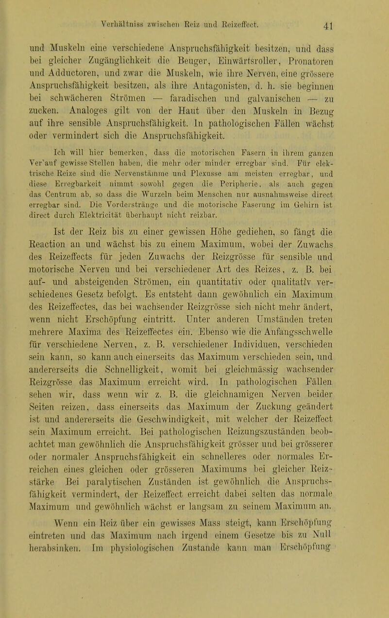 und Muskeln eine verschiedene Anspruchsfähigkeit besitzen, und dass bei gleicher Zugänglichkeit die Beuger, Einwärfsroller, Pronatoren and Adductoren, und zwar die Muskeln, wie ihre Nerven, eine grössere Anspruchsfähigkeit besitzen, als ihre Antagonisten, d. h. sie beginnen bei schwächeren Strömen — faradischen und galvanischen — zu zucken. Analoges gilt von der Haut über den Muskeln in Bezug auf ihre sensible Anspruchsfähigkeit. In pathologischen Fällen wächst oder vermindert sich die Anspruchsfähigkeit. Ich will hier bemerken, dass die motorischen Fasern in ihrem ganzen Ver'auf gewisse Stellen haben, die mehr oder minder erregbar sind. Für elek- trische Reize sind die Nervenstätnme und Plexusse am meisten erregbar, und diese Erregbarkeit nimmt sowohl gegen die Peripherie, als auch gegen das Centrum ab, so dass die Wurzeln beim Menschen nur ausnahmsweise direct erregbar sind. Die Vorderstränge und die motorische Faserung im Gehirn ist direct durch Elektrieität überhaupt nicht reizbar. Ist der Eeiz bis zu einer gewissen Höhe gediehen, so fängt die Keaction an und wächst bis zu einem Maximum, wobei der Zuwachs des Keizeffects für jeden Zuwachs der Reizgrösse für sensible und motorische Nerven und bei verschiedener Art des Reizes, z. ß. bei auf- und absteigenden Strömen, ein quantitativ oder qualitativ ver- schiedenes Gesetz befolgt. Es entsteht dann gewöhnlich ein Maximum des Reizeffectes, das bei wachsender Reizgrösse sich nicht mehr ändert, wenn nicht Erschöpfung eintritt. Unter anderen Umständen treten mehrere Maxima des Reizeffectes ein. Ebenso wie die Anfangsschwelle für verschiedene Nerven, z. B. verschiedener Individuen, verschieden sein kann, so kann auch einerseits das Maximum verschieden sein, und andererseits die Schnelligkeit, womit bei gleichmässig wachsender Reizgrösse das Maximum erreicht wird. In pathologischen Fällen sehen wir, dass wenn wir z. B. die gleichnamigen Nerven beider Seiten reizen, dass einerseits das Maximum der Zuckung geändert ist und andererseits die Geschwindigkeit, mit welcher der Reizeffect sein Maximum erreicht. Bei pathologischen Reizungszuständen beob- achtet man gewöhnlich die Anspruchsfähigkeit grösser und bei grösserer oder normaler Anspruchs fähigkeit ein schnelleres oder normales Er- reichen eines gleichen oder grösseren Maximums bei gleicher Reiz- stärke Bei paralytischen Zuständen ist gewöhnlich die Anspruchs- fähigkeit vermindert, der Reizeffect erreicht dabei selten das normale Maximum und gewöhnlich wächst er langsam zu seinem Maximum an» Wenn ein Reiz über ein gewisses Mass steigt, kann Erschöpfung eintreten und das Maximum nach irgend einem Gesetze bis zu Null herabsinken. Im physiologischen Zustande kann man Erschöpfung