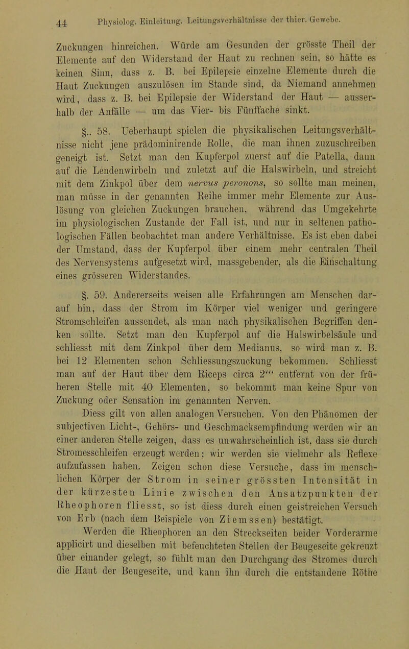 Zuckungen hinreichen. Würde am Gesunden der grösste Theil der Elemente auf den Widerstand der Haut zu rechnen sein, so hätte es keinen Sinn, dass z. B. bei Epilepsie einzelne Elemente durch die Haut Zuckungen auszulösen im Stande sind, da Niemand annehmen wird, dass z. B. bei Epilepsie der Widerstand der Haut — ausser- halb der Anfälle — um das Vier- bis Fünffache sinkt. §.. 58. Ueberhaupt spielen die physikalischen LeitungsVerhält- nisse nicht jene prädominirende Rolle, die man ihnen zuzuschreiben geneigt ist. Setzt man den Kupferpol zuerst auf die Patella, dann auf die Lendenwirbeln und zuletzt auf die Halswirbeln, und streicht mit dem Zinkpol über dem nervus peronons, so sollte man meinen, man müsse in der genannten Reihe immer mehr Elemente zur Aus- lösung von gleichen Zuckungen brauchen, während das Umgekehrte im physiologischen Zustande der Fall ist, und nur in seltenen patho- logischen Fällen beobachtet man andere Verhältnisse. Es ist eben dabei der Umstand, dass der Kupferpol über einem mehr centralen Theil des Nervensystems aufgesetzt wird, massgebender, als die Einschaltung eines grösseren Widerstandes. §. 59. Andererseits weisen alle Erfahrungen am Menschen dar- auf hin, dass der Strom im Körper viel weniger und geringere Stromschleifen aussendet, als man nach physikalischen Begriffen den- ken sollte. Setzt man den Kupferpol auf die Halswirbelsäule und schliesst mit dem Zinkpol über dem Medianus, so wird man z. B. bei 12 Elementen schon Schliessungszuckung bekommen. Schliesst man auf der Haut über dem Riceps circa 2' entfernt von der frü- heren Stelle mit 40 Elementen, so bekommt man keine Spur von Zuckung oder Sensation im genannten Nerven. Diess gilt von allen analogen Versuchen. Von den Pbänomen der subjectiven Licht-, Gehörs- und Geschmacksempfindung werden wir an einer anderen Stelle zeigen, dass es unwahrscheinlich ist, dass sie durch Stromesschleifen erzeugt werden; wir werden sie vielmehr als Reflexe aufzufassen haben. Zeigen schon diese Versuche, dass im mensch- lichen Körper der Strom in seiner grössten Intensität in der kürzesten Linie zwischen den Ansatzpunkten der Rheophoren fliesst, so ist diess durch einen geistreichen Versuch von Erb (nach dem Beispiele von Ziemssen) bestätigt. Werden die Rheophoren an den Streckseiten beider Vorderarme applicirt und dieselben mit befeuchteten Stellen der Beuoeseite gekreuzt über einander gelegt, so fühlt man den Durchgang des Stromes durch die Haut der Beugeseite, und kann ihn durch die entstandene Rothe
