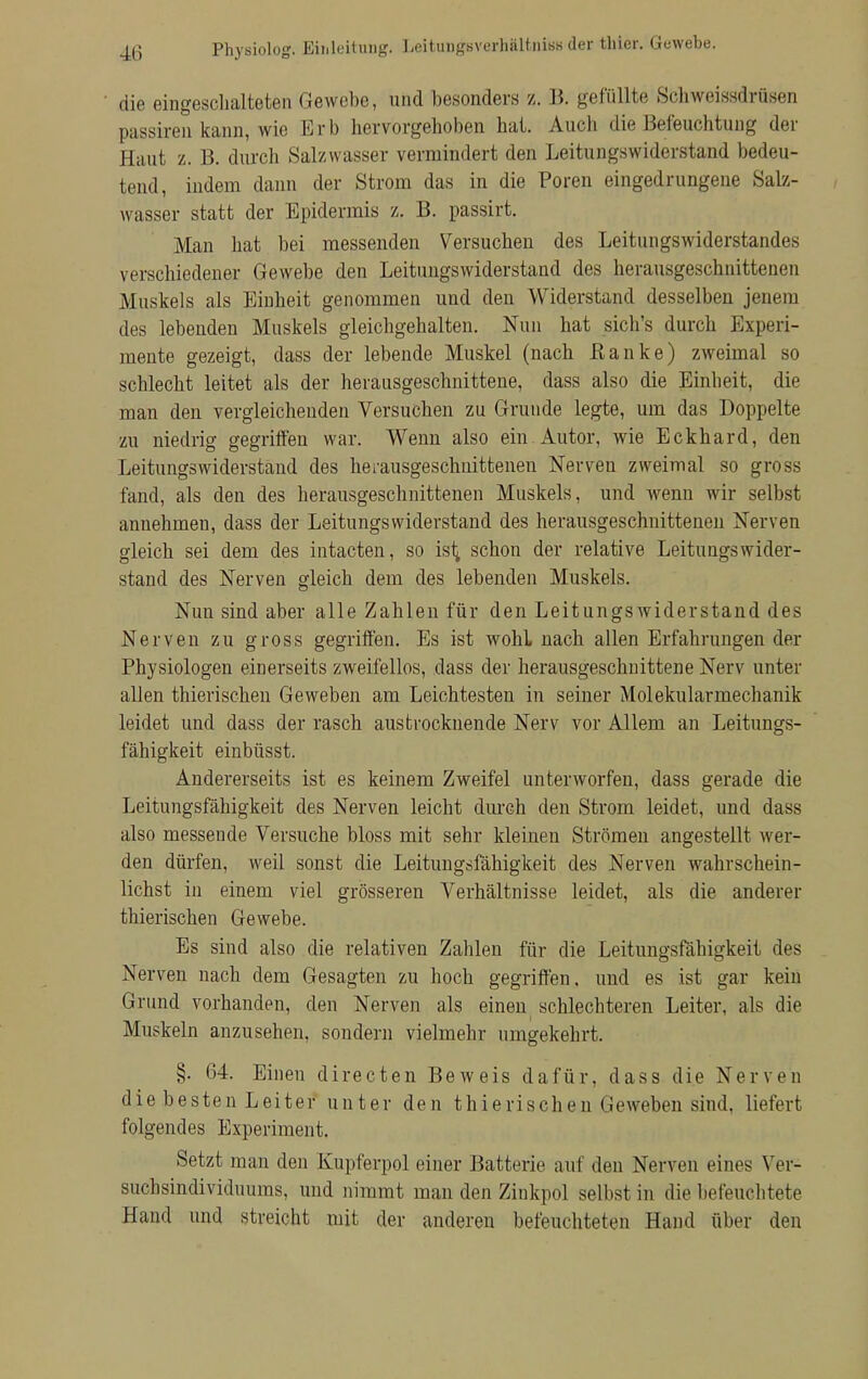 ' die eingeschalteten Gewehe, und besonders z. B. gefüllte Schwmssdrüsen passiren kann, wie Erb hervorgehoben hat. Auch die Befeuchtung der Haut z. B. durch Salzwasser vermindert den Leitungswiderstand bedeu- tend, indem dann der Strom das in die Poren eingedrungene Salz- wasser statt der Epidermis z. B. passirt. Man hat bei messenden Versuchen des Leitungswiderstandes verschiedener Gewebe den Leitungswiderstand des herausgeschnittenen Muskels als Einheit genommen und den Widerstand desselben jenem des lebenden Muskels gleichgehalten. Nun hat sich's durch Experi- mente gezeigt, dass der lebende Muskel (nach Bänke) zweimal so schlecht leitet als der herausgeschnittene, dass also die Einheit, die man den vergleichenden Versuchen zu Grunde legte, um das Doppelte zu niedrig gegriffen war. Wenn also ein Autor, wie Eckhard, den Leitungswiderstand des herausgeschnittenen Nerven zweimal so gross fand, als den des herausgeschnittenen Muskels, und wenn wir selbst annehmen, dass der Leitungswiderstand des herausgeschnittenen Nerven gleich sei dem des intacten, so isij schon der relative Leitungs wider- stand des Nerven gleich dem des lebenden Muskels. Nun sind aber alle Zahlen für den Leitungs widerstand des Nerven zu gross gegriffen. Es ist wohL nach allen Erfahrungen der Physiologen einerseits zweifellos, dass der herausgeschnittene Nerv unter allen thierischen Geweben am Leichtesten in seiner Molekularmechanik leidet und dass der rasch austrocknende Nerv vor Allem an Leitungs- fähigkeit einbüsst. Andererseits ist es keinem Zweifel unterworfen, dass gerade die Leitungsfähigkeit des Nerven leicht durch den Strom leidet, und dass also messeude Versuche bloss mit sehr kleinen Strömen angestellt wer- den dürfen, weil sonst die Leitungsfähigkeit des Nerven wahrschein- lichst in einem viel grösseren Verhältnisse leidet, als die anderer thierischen Gewebe. Es sind also die relativen Zahlen für die Leitungsfähigkeit des Nerven nach dem Gesagten zu hoch gegriffen, und es ist gar kein Grund vorhanden, den Nerven als einen schlechteren Leiter, als die Muskeln anzusehen, sondern vielmehr umgekehrt. §. 64. Einen directen Beweis dafür, dass die Nerven die besten Leiter unter den thierischen Geweben sind, liefert folgendes Experiment. Setzt man den Kupferpol einer Batterie auf den Nerven eines Ver- suchsindivicluums, und nimmt man den Zinkpol selbst in die befeuchtete Hand und streicht mit der anderen befeuchteten Hand über den