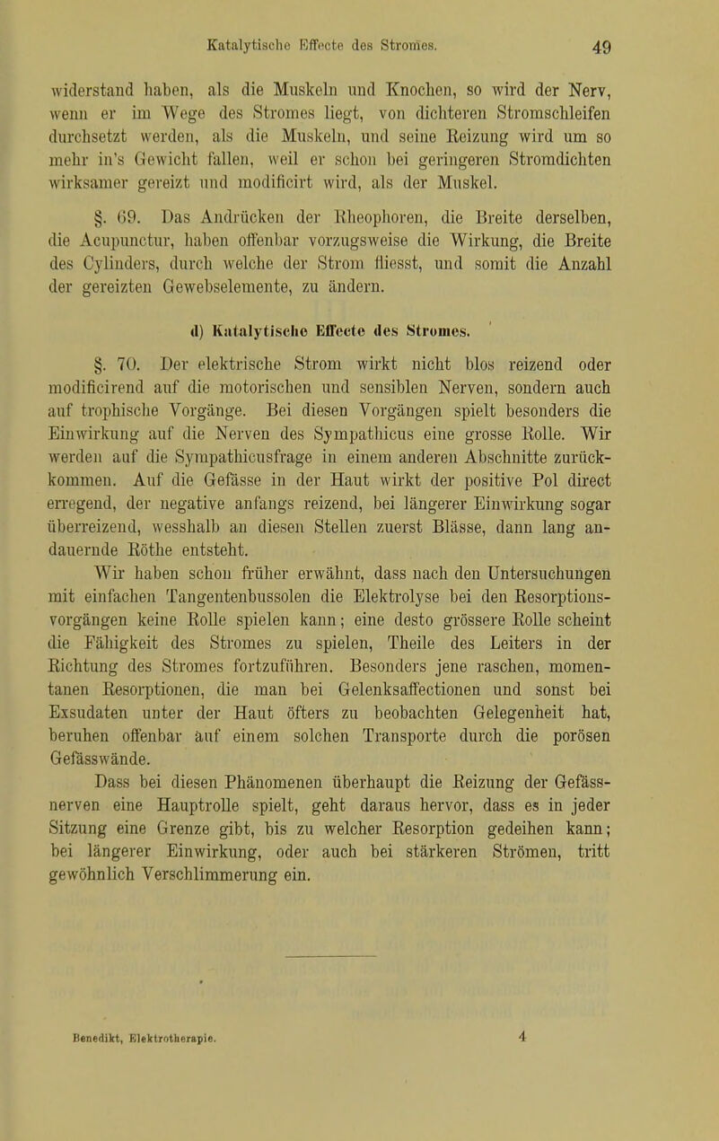 widerstand haben, als die Muskeln und Knochen, so wird der Nerv, wenn er im Wege des Stromes liegt, von dichteren Stromschleifen durchsetzt werden, als die Muskeln, und seine Reizung wird um so mehr in's Gewicht fallen, weil er schon hei geringeren Stromdichten wirksamer gereizt und modificirt wird, als der Muskel. §. 69. Das Andrücken der ßheophoren, die Breite derselben, die Acupunctur, haben offenbar vorzugsweise die Wirkung, die Breite des Cylinders, durch welche der Strom Iiiesst, und somit die Anzahl der gereizten Gewebselemente, zu ändern. d) Katalytischo Effecte des Stromes. §. 70. Der elektrische Strom wirkt nicht blos reizend oder modificirend auf die motorischen und sensiblen Nerven, sondern auch auf trophische Vorgänge. Bei diesen Vorgängen spielt besonders die Einwirkung auf die Nerven des Sympathicus eine grosse Rolle. Wir werden auf die Sympathicusfrage in einem anderen Abschnitte zurück- kommen. Auf die Gefässe in der Haut wirkt der positive Pol direct erregend, der negative anfangs reizend, bei längerer Einwirkung sogar überreizend, wesshalb an diesen Stellen zuerst Blässe, dann lang an- dauernde Rothe entsteht. Wir haben schon früher erwähnt, dass nach den Untersuchungen mit einfachen Tangentenbussolen die Elektrolyse bei den Resorptions- vorgängen keine Rolle spielen kann; eine desto grössere Rolle scheint die Fähigkeit des Stromes zu spielen, Theile des Leiters in der Richtung des Stromes fortzuführen. Besonders jene raschen, momen- tanen Resorptionen, die man bei Gelenksaffectionen und sonst bei Exsudaten unter der Haut öfters zu beobachten Gelegenheit hat, beruhen offenbar auf einem solchen Transporte durch die porösen Gefässwände. Dass bei diesen Phänomenen überhaupt die Reizung der Gefäss- nerven eine Hauptrolle spielt, geht daraus hervor, dass es in jeder Sitzung eine Grenze gibt, bis zu welcher Resorption gedeihen kann; bei längerer Einwirkung, oder auch bei stärkeren Strömen, tritt gewöhnlich Verschlimmerung ein. Benedikt, Elektrotherapie. I