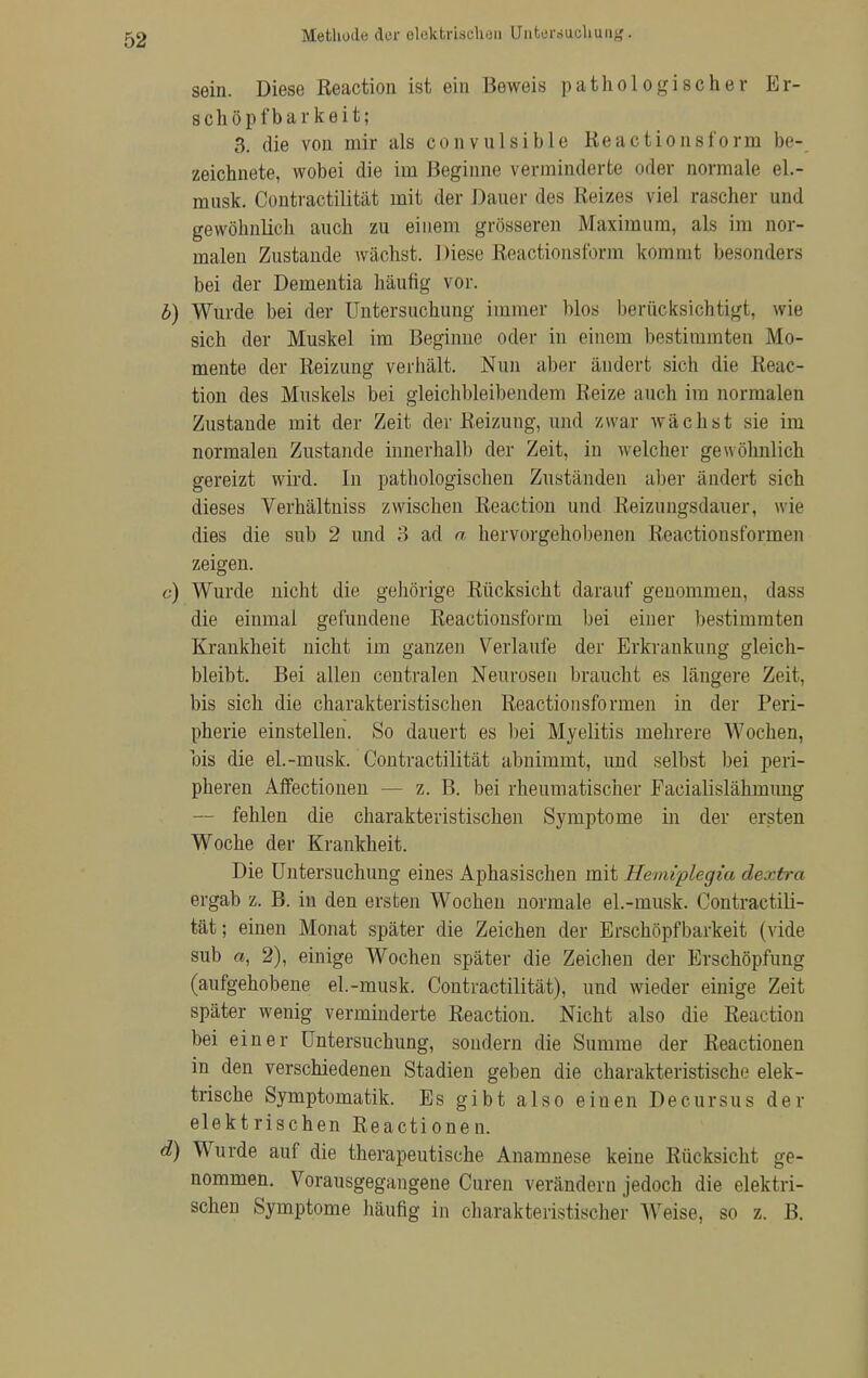 Methode der elektrischen Untersuchung. sein. Diese Reaction ist ein Beweis pathologischer Er- schöpfbarkeit; 3. die von mir als convulsible Reactionsform be- zeichnete, wobei die im 13eginne verminderte oder normale el.- mnsk. Contractilität mit der Daner des Reizes viel rascher und gewöhnlich auch zu einem grösseren Maximum, als im nor- malen Zustande wächst. Diese Reactionsform kommt besonders bei der Dementia häufig vor. b) Wurde bei der Untersuchung immer blos berücksichtigt, wie sich der Muskel im Beginne oder in einem bestimmten Mo- mente der Reizung verhält. Nun aber ändert sich die Reac- tion des Muskels bei gleichbleibendem Reize mich im normalen Zustande mit der Zeit der Reizung, und zwar wächst sie im normalen Zustande innerhalb der Zeit, in welcher gewöhnlich gereizt wird. In pathologischen Zuständen aber ändert sich dieses Verhältniss zwischen Reaction und Reizungsdauer, wie dies die sub 2 und 3 ad a hervorgehobenen Reactiousformen zeigen. c) Wurde nicht die gehörige Rücksicht darauf genommen, dass die einmal gefundene Reactionsform bei einer bestimmten Krankheit nicht im ganzen Verlaufe der Erkrankung gleich- bleibt. Bei allen centralen Neurosen braucht es längere Zeit, bis sich die charakteristischen Reactiousformen in der Peri- pherie einstellen. So dauert es bei Myelitis mehrere Wochen, bis die eL-musk. Contractilität abnimmt, und selbst bei peri- pheren Affectionen — z. B. bei rheumatischer Facialislähmung — fehlen die charakteristischen Symptome in der ersten Woche der Krankheit. Die Untersuchung eines Aphasischen mit Hemiplegia dextra ergab z. B. in den ersten Wochen normale el.-musk. Contractili- tät; einen Monat später die Zeichen der Erschöpfbarkeit (vide sub a, 2), einige Wochen später die Zeichen der Erschöpfung (aufgehobene el.-musk. Contractilität), und wieder einige Zeit später wenig verminderte Reaction. Nicht also die Reaction bei einer Untersuchung, sondern die Summe der Reactionen in den verschiedenen Stadien geben die charakteristische elek- trische Symptomatik. Es gibt also einen Decursus der elektrischen Reactionen. d) Wurde auf die therapeutische Anamnese keine Rücksicht ge- nommen. Vorausgegangene Curen verändern jedoch die elektri- schen Symptome häufig in charakteristischer Weise, so z. B.