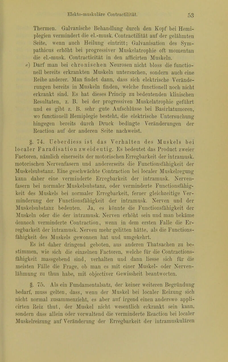 Thermen. Galvanische Behandlung durch den Kopf bei Hemi- plegien vermindert die el.-musk. Contractilität auf der gelähmten Seite, wenn auch Heilung eintritt; Galvanisation des Sym- pathicus erhöht bei progressiver Muskelatrophie oft momentan die el.-musk. Contracticität in den afficirten Muskeln, ß) Darf man bei chronischen Neurosen nicht bloss &e functio- nell bereits erkrankten Muskeln untersuchen, sondern auch eine Reihe anderer. Man findet dann, dass sich elektrische Verände- rungen bereits in Muskeln finden, welche functionell noch nicht erkrankt sind. Es hat dieses Princip zu bedeutenden klinischen Resultaten, z. B. bei der progressiven Muskelatrophie geführt und es gibt z. 13. sehr gute Aufschlüsse bei Basirlatumoren, wo functionell Hemiplegie besteht, die elektrische Untersuchung hingegen bereits durch Druck bedingte Veränderungen der Reaction auf der anderen Seite nachweist. §. 74. Ueberdiess ist das Verhalten des Muskels bei localer Faradisation zweideutig. Bs bedeutet das Product zweier Factoren, nämlich einerseits der motorischen Erregbarkeit der intramusk. motorischen Nervenfasern und andererseits die Functionsfähigkeit der Muskelsubstanz. Eine geschwächte Contraction bei localer Muskelregung kann daher eine verminderte Erregbarkeit der intramusk. Nerven- fasern bei normaler Muskelsubstanz, oder verminderte Functionsfähig- keit des Muskels bei normaler Erregbarkeit, ferner gleichzeitige Ver- minderimg der Functionsfähigkeit der intramusk. Nerven und der Muskelsubstanz bedeuten. Ja, es könnte die Functionsfähigkeit der Muskeln oder die der intramusk. Nerven erhöht sein und man bekäme dennoch verminderte Contraction, wenn in dem ersten Falle die Er- regbarkeit der intramusk. Nerven mehr gelitten hätte, als die Functions- fähigkeit des Muskels gewonnen hat und umgekehrt. Ks isi daher dringend geboten, aus anderen Thatsachen zu be- stimmen, wie sich die einzelnen Factoren, welche für die Contractions- fähigkeit massgebend sind, verhalten und dann liesse sich für die meisten Fälle die Frage, ob man es mit einer Muskel- oder Nerven- lähmung zu thun habe, mit objectiver Gewissheit beantworten. §. 75. Als ein Fundamentalsatz, der keiner weiteren Hegründimg bedarf, muss gelten, dass, wenn der Muskel bei localer Reizung sich nicht normal zusammenzieht, es aber auf irgend einen anderswo appli- cirten Reiz thut, der Muskel nicht wesentlich erkrankt sein kann, sondern dass allein oder vorwaltend die verminderte Reaction bei localer Muskelreizung auf Veränderung der Erregbarkeit der intramuskulären