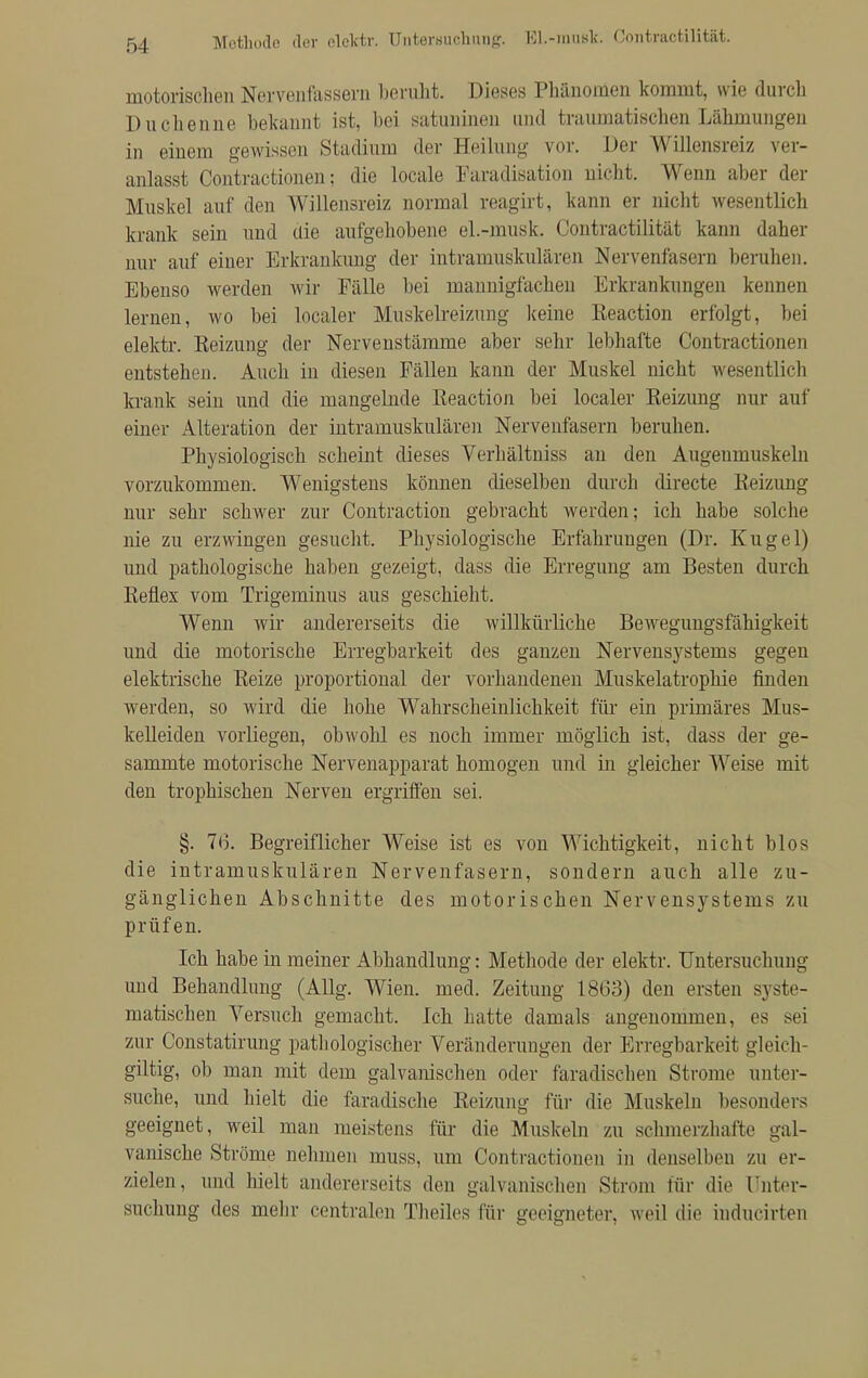 Methode der elektr. Untersuchung. EL-must. Contractilität. motorischen Nervenfassera beruht. Dieses Phänomen kommt, wie durch Duchenne bekannt ist, bei satuninen und traumatischen Lähmungen in einem gewissen Stadium der Heilung vor. Der Willensreiz ver- anlasst Contractionen; die locale Faradisation nicht. Wenn aber der Muskel auf den Willensreiz normal reagirt, kann er nicht wesentlich krank sein und die aufgehobene el.-musk. Contractilität kann daher nur auf einer Erkrankimg der intramuskulären Nervenfasern beruhen. Ebenso werden wir Fälle bei mannigfachen Erkrankungen kennen lernen, wo bei localer Muskelreizung Iceine Reaction erfolgt, bei elektr. Reizung der Nervenstämme aber sehr lebhafte Contractionen entstehen. Auch in diesen Fällen kann der Muskel nicht wesentlich krank sein und die mangelnde Reaction bei localer Reizung nur auf einer Alteration der intramuskulären Nervenfasern beruhen. Physiologisch scheint dieses Verhältniss an den Augenmuskeln vorzukommen. Wenigstens können dieselben durch directe Reizung nur sehr schwer zur Contraction gebracht werden; ich habe solche nie zu erzwingen gesucht. Physiologische Erfahrungen (Dr. Kugel) und pathologische haben gezeigt, dass die Erregung am Besten durch Reflex vom Trigeminus aus geschieht. Wenn wir andererseits die willkürliche Bewegungsfähigkeit und die motorische Erregbarkeit des ganzen Nervensystems gegen elektrische Reize proportional der vorhandenen Muskelatrophie finden werden, so wird die hohe Wahrscheinlichkeit für ein primäres Mus- kelleiden vorliegen, obwohl es noch immer möglich ist, dass der ge- sammte motorische Nervenapparat homogen und in gleicher Weise mit den trophischen Nerven ergriffen sei. §. 76. Begreiflicher Weise ist es von Wichtigkeit, nicht blos die intramuskulären Nervenfasern, sondern auch alle zu- gänglichen Abschnitte des motorischen Nervensystems zu prüfen. Ich habe in meiner Abhandlung: Methode der elektr. Untersuchung und Behandlung (Allg. Wien. med. Zeitung 1863) den ersten syste- matischen Versuch gemacht. Ich hatte damals angenommen, es sei zur Constatirung pathologischer Veränderungen der Erregbarkeit gleich- giltig, ob man mit dem galvanischen oder faradischen Strome unter- suche, und hielt die faradische Reizung für die Muskeln besonders geeignet, weil man meistens für die Muskeln zu schmerzhafte gal- vanische Ströme nehmen muss, um Contractionen in denselben zu er- zielen, und hielt andererseits den galvanischen Strom für die ünter- snchung des mehr centralen Theiles für geeigneter, weil die inducirten