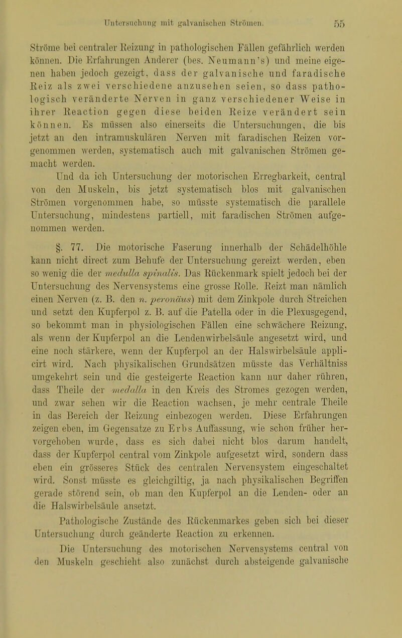 Ströme bei centraler Reizung in pathologischen Füllen gefährlich werden können. Die Erfahrungen Anderer (lies. Neumann's) und raeine eige- nen haben jedoch gezeigt, dass der galvanische und faradische Reiz als zwei verschiedene anzusehen seien, so dass patho- logisch veränderte Nerven in ganz verschiedener Weise in ihrer Reaction gegen diese beiden Keize verändert sein können. Bs müssen also einerseits die Untersuchungen, die bis jetzt an den intramuskulären Nerven mit faradischen Eeizen vor- genommen werden, systematisch auch mit galvanischen Strömen ge- macht werden. 1 ad da ich Untersuchung der motorischen Erregbarkeit, central von den Muskeln, bis jetzt systematisch blos mit galvanischen Strömen vorgenommen habe, so müsste systematisch die parallele Untersuchung, mindestens partiell, mit faradischen Strömen aufge- nommen werden. §. 77. Die motorische Faserung innerhalb der Schädelhöhle kann nicht direct zum Behufe der Untersuchung gereizt werden, eben so wenig die der medulla spinalis. Das Rückenmark spielt jedoch bei der Untersuchung des Nervensystems eine grosse Rolle. Eeizt man nämlich einen Nerven (z. B. den n. peronäus) mit dem Zinkpole durch Streichen und setzt den Kupferpol z. B. auf die Patella oder in die Plexusgegend, so bekommt man in physiologischen Fällen eine schwächere Reizung, als wenn der Kupferpol an die Lenden Wirbelsäule angesetzt wird, und eine noch stärkere, wenn der Kupferpol an der Halswirbelsäule appli- cirt wird. Nach physikalischen Grundsätzen müsste das Verhältniss umgekehrt sein und die gesteigerte Reaction kann nur daher rühren, dass Theile der medalla in den Kreis des Stromes gezogen werden, und zwar sehen wir die Reaction wachsen, je mehr centrale Theile in das Bereich der Reizung einbezogen werden. Diese Erfahrungen zeigen eben, im Gegensatze zu Erbs Auffassung, wie schon früher her- vorgehoben wurde, dass es sich dabei nicht blos darum handelt, dass der Kupferpol central vom Zinkpole aufgesetzt wird, sondern dass eben ein grösseres Stück des centralen Nervensystem eingeschaltet wird. Sonst müsste es gleichgültig, ja nach physikalischen Begriffen gerade störend sein, ob man den Kupfer pol an die Lenden- oder an die Halswirbelsäule ansetzt. Pathologische Zustände des Rückenmarkes geben sich bei dieser Untersuchung durch geänderte Reaction zu erkennen. Die Untersuchung des motorischen Nervensystems central von den Muskeln geschieht also zunächst durch absteigende galvanische