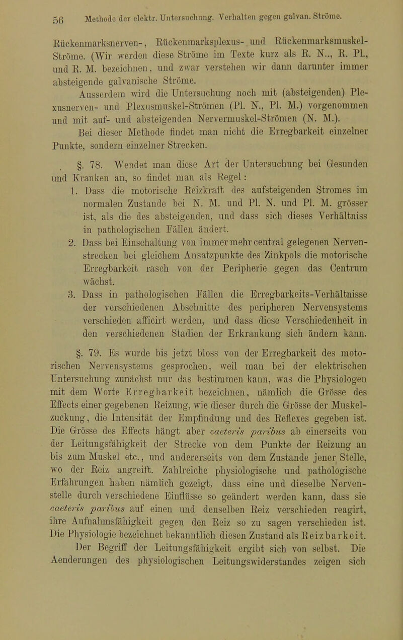 Methode der elektr. Untersuchung. Verhalten gegen galvan. Ströme. Rückenmarksnerven-, Rückenmarkspiexus- und Rückenmarksmuskel- Ströme. (Wir werden diese Ströme im Texte kurz als R. N.., Et. PL, und R. M. bezeichnen, und zwar verstellen wir dann darunter immer absteigende galvanische Ströme. Ausserdem wird die Untersuchung noch mit (absteigenden) Ple- xusnerven- und Plexusmuskel-Strömen (PI. N., PI. M.) vorgenommen und mit auf- und absteigenden Nervermuskel-Strömen (N. M.). Bei dieser Methode findet man nicht die Erregbarkeit einzelner Punkte, sondern einzelner Strecken. §. 78. Wendet man diese Art der Untersuchung bei Gesunden und Kranken an, so findet man als Regel: 1. Dass die motorische Reizkraft des aufsteigenden Stromes im normalen Zustande bei N. M. und PI. N. und PI. M. grösser ist, als die des absteigenden, und dass sich dieses Verhältniss in pathologischen Fällen ändert. 2. Dass bei Einschaltung von immer mehr central gelegenen Nerven- strecken bei gleichem Ansatzpunkte des Zinkpols die motorische Erregbarkeit rasch von der Peripherie gegen das Centrum wächst. 3. Dass in pathologischen Fällen die Erregbarkeits-Verhältnisse der verschiedenen Abschnitte des peripheren Nervensystems verschieden afficirt werden, und dass diese Verschiedenheit in den verschiedenen Stadien der Erkrankung sich ändern kann. §. 79. Es wurde bis jetzt bloss von der Erregbarkeit des moto- rischen Nervensystems gesprochen, weil man bei der elektrischen Untersuchung zunächst nur das bestimmen kann, was die Physiologen mit dem Worte Erregbarkeit bezeichnen, nämlich die Grösse des Effects einer gegebenen Reizung, wie dieser durch die Grösse der Muskel- zuckung, die Intensität der Empfindung und des Reflexes gegeben ist. Die Grösse des Effects hängt aber caeteris paribus ab einerseits von der Leitungsfähigkeit der Strecke von dem Punkte der Reizung an bis zum Muskel etc., und andererseits von dem Zustande jener Stelle, wo der Reiz angreift. Zahlreiche physiologische und pathologische Erfahrungen haben nämlich gezeigt, dass eine und dieselbe Nerven- stelle durch verschiedene Einflüsse so geändert werden kann, dass sie caeteris paribus auf einen und denselben Reiz verschieden reagirt, ihre Aufnahmsfähigkeit gegen den Reiz so zu sagen verschieden ist. Die Physiologie bezeichnet bekanntlich diesen Zustand als Reizbarkeit. Der Begriff der Leitungsfähigkeit ergibt sich von selbst. Die Aenderungen des physiologischen Leituugswiderstandes zeigen sich