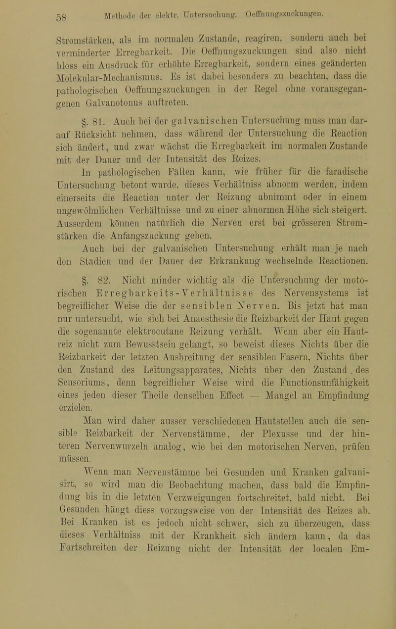 Methode der elektr. ünifcersuotung. OefifaungmokiiBgfcii. Stromstärken, als im normalen Zustande, reagiren, sondern auch bei verminderter Erregbarkeit. Die Oeffimugszuctamgen sind also nicht bloss ein Ausdruck für erhöhte Erregbarkeit, sondern eines geänderten Molekular-Mechauismus. Es ist dabei besonders zu beachten, dass die pathologischen Oeffmmgszuckungen in der Regel ohne vorausgegan- genen Galvanotonus auftreten. §. 81. Auch bei der galvanischen Untersuchung muss man dar- auf Rücksicht nehmen, dass während der Untersuchung die Reaction sich ändert, und zwar wächst die Erregbarkeit im normalen Zustande mit der Dauer und der Intensität des Reizes. In pathologischen Fällen kann, wie früher für die faradische Untersuchung betont wurde, dieses Verhältniss abnorm werden, indem einerseits die Reaction unter der Reizung abnimmt oder in einem ungewöhnlichen Verhältnisse und zu eiuer abnormen Höhe sich steigert. Ausserdem können natürlich die Nerven erst bei grösseren Strom- stärken die Anfangszuckung geben. Auch bei der galvanischen Untersuchung erhält man je nach den Stadien und der Dauer der Erkrankung wechselnde Reactioncn. §. 82. Nicht minder wichtig als die Untersuchung der moto- rischen Er regbarkeits - Verhältnis se des Nervensystems ist begreiflicher Weise die der sensiblen Nerven. Bis jetzt hat man nur untersucht, wie sich bei Anaesthesie die Reizbarkeit der Haut gegen die sogenannte elektrocutane Reizung verhält. Wenn aber ein Haut- reiz nicht zum Bewusstseiu gelangt, so beweist dieses Nichts über die Reizbarkeit der letzten Ausbreitung der sensiblen Fasern, Nichts über den Zustand des Leitungsapparates, Nichts über den Zustand. des Sensoriums, denn begreiflicher Weise wird die Functionsunfähigkeit eines jeden dieser Theile denselben Effect — Mangel an Empfindung erzielen. Man wird daher ausser verschiedenen Hautstellen auch die sen- sible Reizbarkeit der Nervenstäinme, der Plexusse und der hin- teren Nervenwurzeln analog, wie bei den motorischen Nerven, prüfen müssen. Wenn man Nervenstämme bei Gesunden uud Kranken galvani- sirt, so wird man die Beobachtung machen, dass bald die Empfin- dung bis in die letzten Verzweigungen fortschreitet, bald nicht. Bei Gesunden hängt diess vorzugsweise von der Intensität des Reizes ab. Bei Kranken ist es jedoch nicht schwer, sich zu überzeugen, dass dieses Verhältniss mit der Krankheil sieb iindern kann. da das Fortschreiten der Reizung nicht der Intensität der localen Em-
