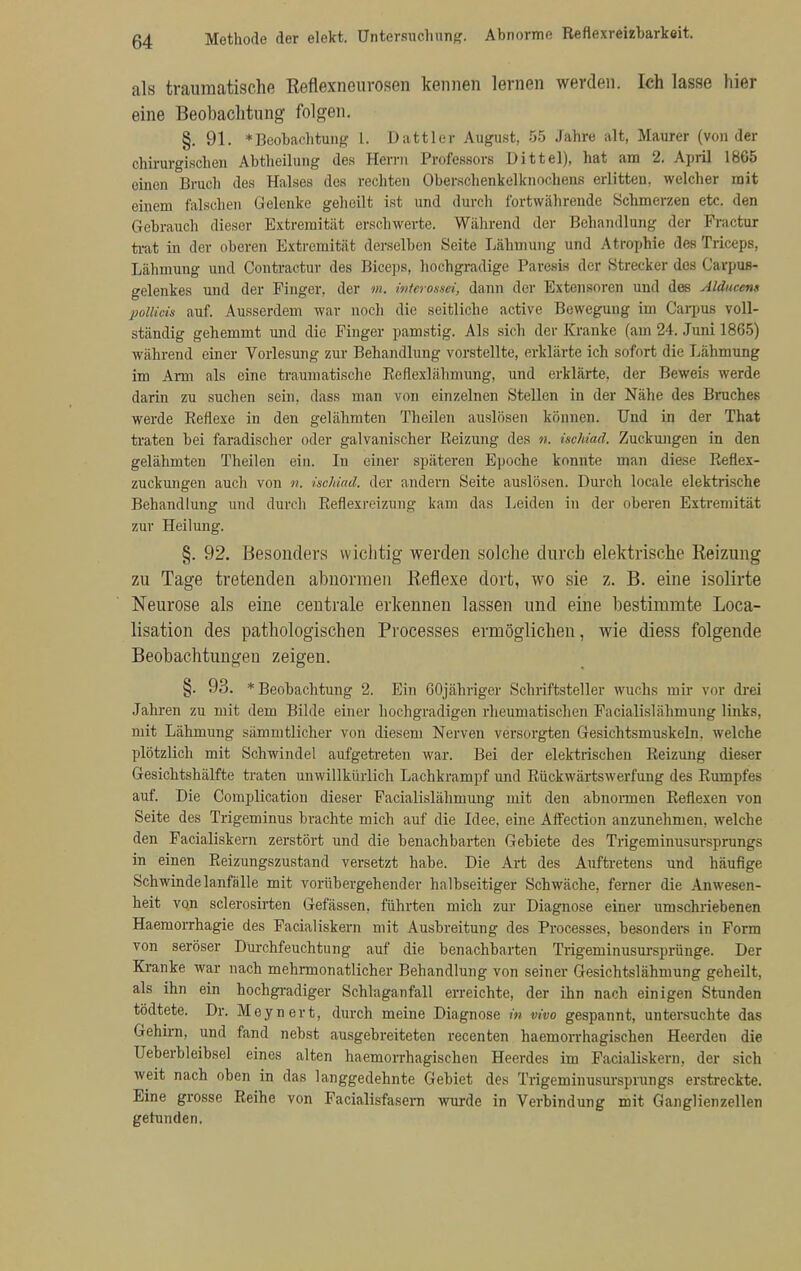 als traumatische Reflexneurosen kennen lernen werden. Ich lasse hier eine Beobachtung folgen. §. 91. »Beobachtung t. Dattier August, 55 Jahre alt, Maurer (von der chirurgischen Abtheilung des Herrn Professors Uittel), hat am 2. April 1865 einen Bruch des Halses des rechten Oberschenkelknochens erlitten, welcher mit einem falschen Gelenke geheilt ist und durch fortwährende Schmerzen etc. den Gebrauch dieser Extremität erschwerte. Während der Behandlung der Praetor trat in der oberen Extremität derselben Seite Lähmung und Atrophie des Triceps, Lähmung und Contractur des Biceps, hochgradige Paresis der Strecker des Carpuß- gelenkes und der Finger, der m. inierossei, dann der Extensoren und des Alducens pollicis auf. Ausserdem war noch die seitliche active Bewegung im Carpus voll- ständig gehemmt und die Finger pamstig. Als sich der Kranke (am 24. Juni 1865) während einer Vorlesung zur Behandlung vorstellte, erklärte ich sofort die Lähmung im Arm als eine traumatische Reflexlähmung, und erklärte, der Beweis werde darin zu suchen sein, dass man von einzelnen Stellen in der Nähe des Bruches werde Reflexe in den gelähmten Theüen auslösen können. Und in der That traten bei faradischer oder galvanischer Reizung des n. isclUad. Zuckungen in den gelähmten Theilen ein. In einer späteren Epoche konnte man diese Reflex- zuckungen auch von n. ischiad. der andern Seite auslösen. Durch locale elektrische Behandlung und durch Reflexreizung kam das Leiden in der oberen Extremität zur Heilung. §. 92. Besonders wichtig werden solche durch elektrische Reizung zu Tage tretenden abnormen Reflexe dort, wo sie z. B. eine isolirte Neurose als eine centrale erkennen lassen und eine bestimmte Loca- lisation des pathologischen Processes ermöglichen, wie diess folgende Beobachtungen zeigen. §. 93. * Beobachtung 2. Ein 60jähriger Schriftsteller wuchs mir vor drei Jahren zu mit dem Bilde einer hochgradigen rheumatischen Facialislähmung links, mit Lähmung sämmtlicher von diesem Nerven versorgten Gesichtsmuskeln, welche plötzlich mit Schwindel aufgetreten war. Bei der elektrischen Reizung dieser Gesichtshälfte traten unwillkürlich Lachkrampf und Rückwärtswerfung des Rumpfes auf. Die Complication dieser Facialislähmung mit den abnormen Reflexen von Seite des Trigeminus brachte mich auf die Idee, eine Affection anzunehmen, welche den Facialiskern zerstört und die benachbarten Gehiete des Trigeminusursprungs in einen Reizungszustand versetzt habe. Die Art des Auftretens und häufige Schwindelanfälle mit vorübergehender halbseitiger Schwäche, ferner die Anwesen- heit von sclerosirten Gefässen, führten mich zur Diagnose einer umschriebenen Haemorrhagie des Facialiskern mit Ausbreitung des Processes, besonders in Form von seröser Durchfeuchtung auf die benachbarten Trigeminusursprünge. Der Kranke war nach mehrmonatlicher Behandlung von seiner Gesichtslähmung geheilt, als ihn ein hochgradiger Schlaganfall erreichte, der ihn nach einigen Stunden tödtete. Dr. Meynert, durch meine Diagnose in vivo gespannt, untersuchte das Gehirn, und fand nebst ausgebreiteten recenten haemorrhagischen Heerden die Ueberbleibsel eines alten haemorrhagischen Heerdes im Facialiskern, der sich weit nach oben in das langgedehnte Gebiet des Trigeminusursprungs erstreckte. Eine grosse Reihe von Facialisfasem wurde in Verbindung mit Ganglienzellen gefunden.