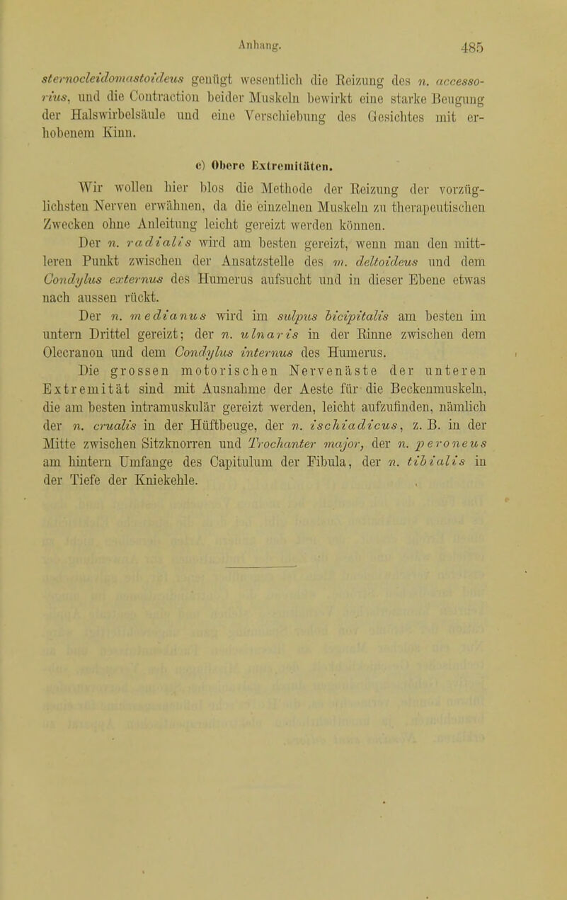 stemocleidovKistoideus genügt wesentlich die Heizung des n. accesso- rius, und die Contraction beider Muskeln bewirkt eine starke Beugung der Halswirbelsäule und eine Verschiebung des Gesichtes mit er- hobenem Kinn. c) Obere Extremitäten. Wir wollen hier blos die Methode der Reizung der vorzüg- lichsten Nerven erwähnen, da die einzelnen Muskeln zu therapeutischen Zwecken ohne Anleitung leicht gereizt werden können. Der n. radialis wird am besten gereizt, wenn mau den mitt- leren Punkt zwischen der Ansatzstelle des m. deltoideus und dem Gondylus externus des Humerus aufsucht und in dieser Ebene etwas nach aussen rückt. Der n. m edianus wird im sulptts bicipitalis am besten im untern Drittel gereizt; der n. ulnaris in der Einne zwischen dem Olecranon und dem Gondylus internus des Humerus. Die grossen motorischen Nervenäste der unteren Extremität sind mit Ausnahme der Aeste für die Beckenmuskeln, die am besten intramuskulär gereizt werden, leicht aufzufinden, nämlich der n. crualis in der Hüftbeuge, der n. ischiadicus, z. B. in der Mitte zwischen Sitzknorren und Trochanter major, der n. peroneus am hintern Umfange des Capitulum der Fibula, der n. tibialis in der Tiefe der Kniekehle.