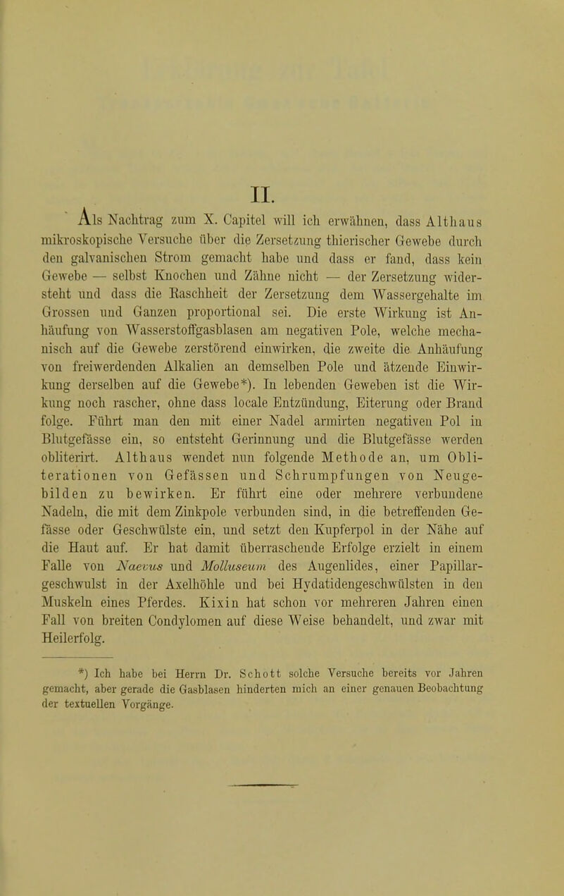 Als Nachtrag zum X. Capitel will ich erwähnen, dass Althaus mikroskopische Versuche über die Zersetzung thierischer Gewebe durch den galvanischen Strom gemacht habe und dass er fand, dass kein Gewebe — selbst Knochen und Zähne nicht — der Zersetzung wider- steht und dass die Raschheit der Zersetzung dem Wassergehalte im Grossen und Ganzen proportional sei. Die erste Wirkung ist An- häufung von Wasserstoffgasblasen am negativen Pole, welche mecha- nisch auf die Gewebe zerstörend einwirken, die zweite die Anhäufung von freiwerdenden Alkalien an demselben Pole und ätzende Einwir- kung derselben auf die Gewebe*). In lebenden Geweben ist die Wir- kung noch rascher, ohne dass locale Entzündung, Eiterung oder Brand folge. Führt man den mit einer Nadel armirten negativen Pol in Blutgefässe ein, so entsteht Gerinnung und die Blutgefässe werden obliterirt. Althaus wendet nun folgende Methode an, um Obli- terationen von Gefässen und Schrumpfungen von Neuge- bilden zu bewirken. Er führt eine oder mehrere verbundene N adeln, die mit dem Zinkpole verbunden sind, in die betreffenden Ge- fässe oder Geschwülste ein, und setzt den Kupferpol in der Nähe auf die Haut auf. Er hat damit überrascheude Erfolge erzielt in einem Falle von Naevus und Molluseum des Augenlides, einer Papillar- geschwulst in der Axelhöhle und bei Hydatidengeschwülsten in den Muskeln eines Pferdes. Kixin hat schon vor mehreren Jahren einen Fall von breiten Condylomen auf diese Weise behandelt, und zwar mit Heilerfolg. *) Ich habe bei Herrn Dr. Schott solche Versuche bereits vor Jahren gemacht, aber gerade die Gasblasen hinderten mich an einer genauen Beobachtung der textuellen Vorgänge.