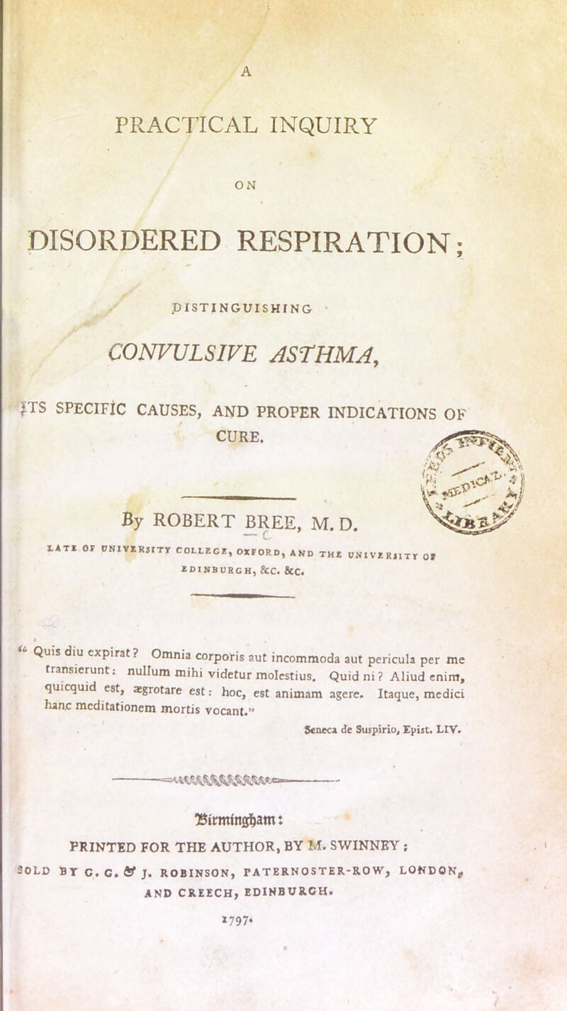 A PRACTICAL INQUIRY ON DISORDERED RESPIRATION; DISTINGUISHING CONVULSIVE ASTHMA, £TS SPECIFIC CAUSES, AND PROPER INDICATIONS OF CURE. By ROBERT BREE, M. D. LATE Or UNIVERSITY COLLEGE, OXFORD, AND THE UNIVERSITY Of edinburch, 8cc. &c. Quis diu expirat? Omnia corporis aut incommoda aut pericula per me transierunt: nullum mihi videtur molestius. Quid ni ? Aliud enim, quicquid est, agrotare est: hoc, est animam agere. Itaque, medici hanc mcditationem mortis vocant.” Seneca de Suspirio, Epist. LIV. ‘Birmfngfjam: PRINTED FOR THE AUTHOR, BY M. SWINNEY ; SOLD BYC.G.ftJfj. ROBINSON, PATERNOSTER-ROW, LONDON, AND CREECH, EDINBURCH. *797*