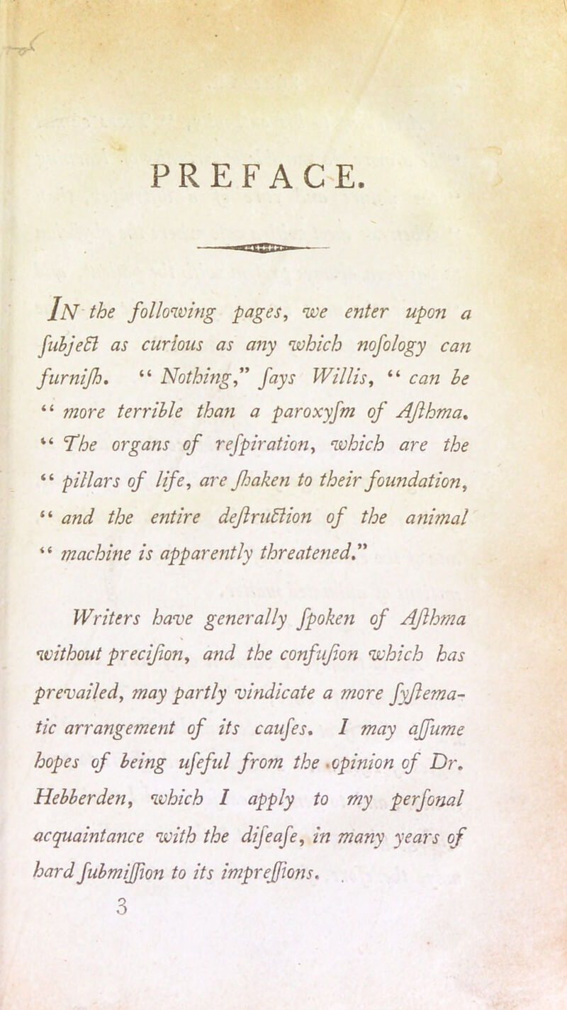 PREFACE. In the following pages, we enter upon a fib jet as curious as any which nofology can furnijh, “ Nothing,” fays Willis, “ can le “ jnore terrible than a paroxyfm of Aflhma. “ The organs of refpiration, which are the “ pillars of life, are foaken to their foundation, “ and the entire definition of the ani?nal “ machine is apparently threatened Writers have generally fpoke?i of Aflhma without precifion, and the confufon which has prevailed, may partly vindicate a more fyflema- tic arrangement of its caufes. I may affume hopes of being ufeful from the . opinion of Dr. Hebberden, which I apply to my perfonal acquaintance with the difeafe, in many years of hard fubmifjion to its imprefjions. 3