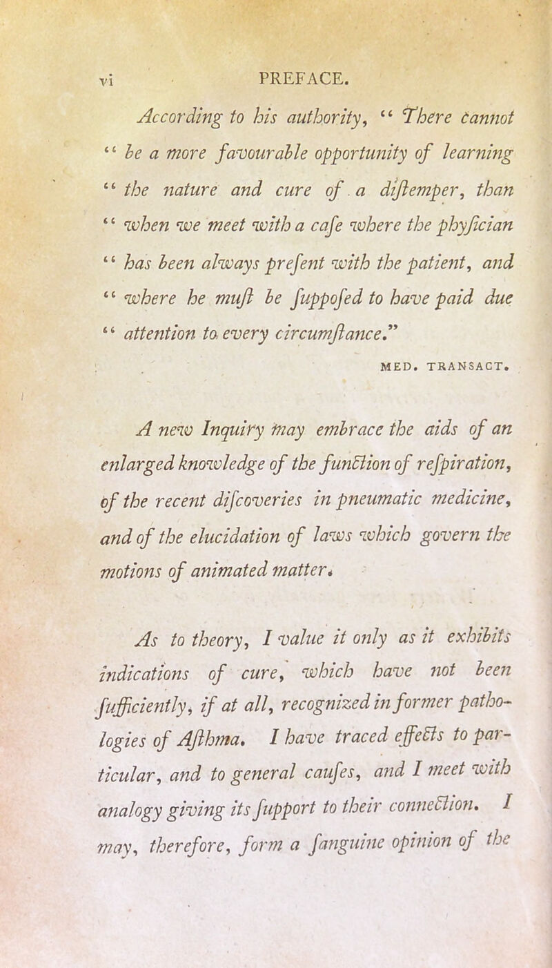 According to his authority, “ 'There eannot “ he a more favourable opportunity of learning “ the nature and cure of a di/lemper, than ‘ ‘ when we meet with a cafe where the phyjician “ has been always prefent with the patient, “ where he mujl be fuppofed to have paid due “ attention to. every circumflance.” MED. TRANSACT. ^ new Inquiry may embrace the aids of an enlarged knowledge of the function of refpiration, of the recent difcoveries in pneumatic medicine, of the elucidation of laws which govern the motions of animated matter* As to theory, I value it only as it exhibits indications of cure, which have not been fufficiently, if at all, recognized in former patho- logies of Ajlhma. I have traced effefts to par- ticular, and to general caufes, and I meet with analogy giving its fupport to their connection* I may, therefore, form a fanguine opinion oj the