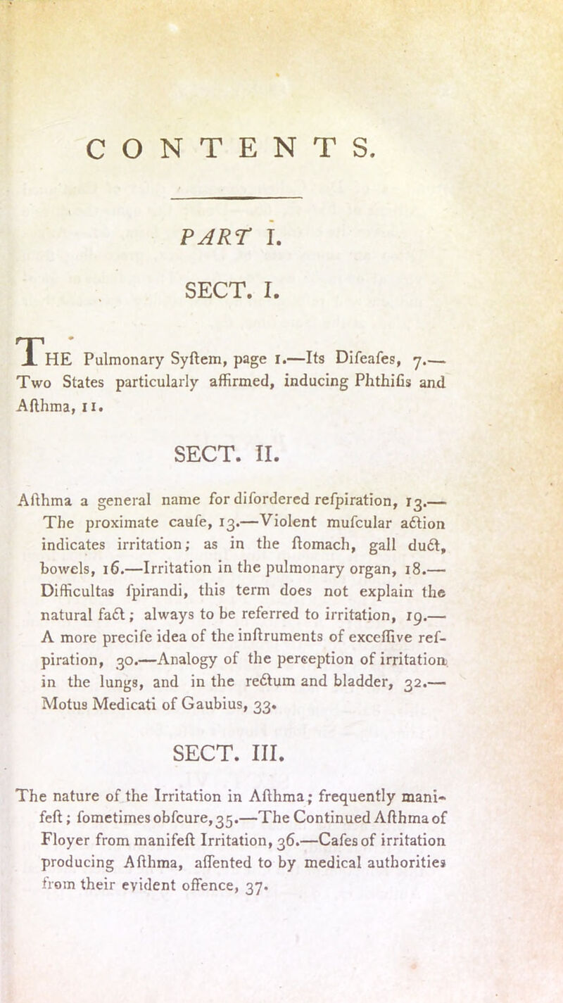 PART I. SECT. I. THE Pulmonary Syftem, page I.—Its Difeafes, 7.— Two States particularly affirmed, inducing PhthiGs and Afthma, n. SECT. II. Afthma a general name for difordered refpiration, 13.— The proximate caufe, 13.—Violent mufcular adtion indicates irritation; as in the ftomach, gall dudt, bowels, 16.—Irritation in the pulmonary organ, 18.— Difficultas l'pirandi, this term does not explain the natural fa£t; always to be referred to irritation, 19.— A more precife idea of the inftruments of exceffive ref- piration, 30.—Analogy of the perception of irritation, in the lungs, and in the redtum and bladder, 32.— Motus Medicati of Gaubius, 33. SECT. III. The nature of the Irritation in Afthma; frequently mani» feft; fometimesobfcure,35.—The Continued Afthma of Floyer from manifeft Irritation, 36.—Cafes of irritation producing Afthma, affented to by medical authorities from their evident offence, 37.
