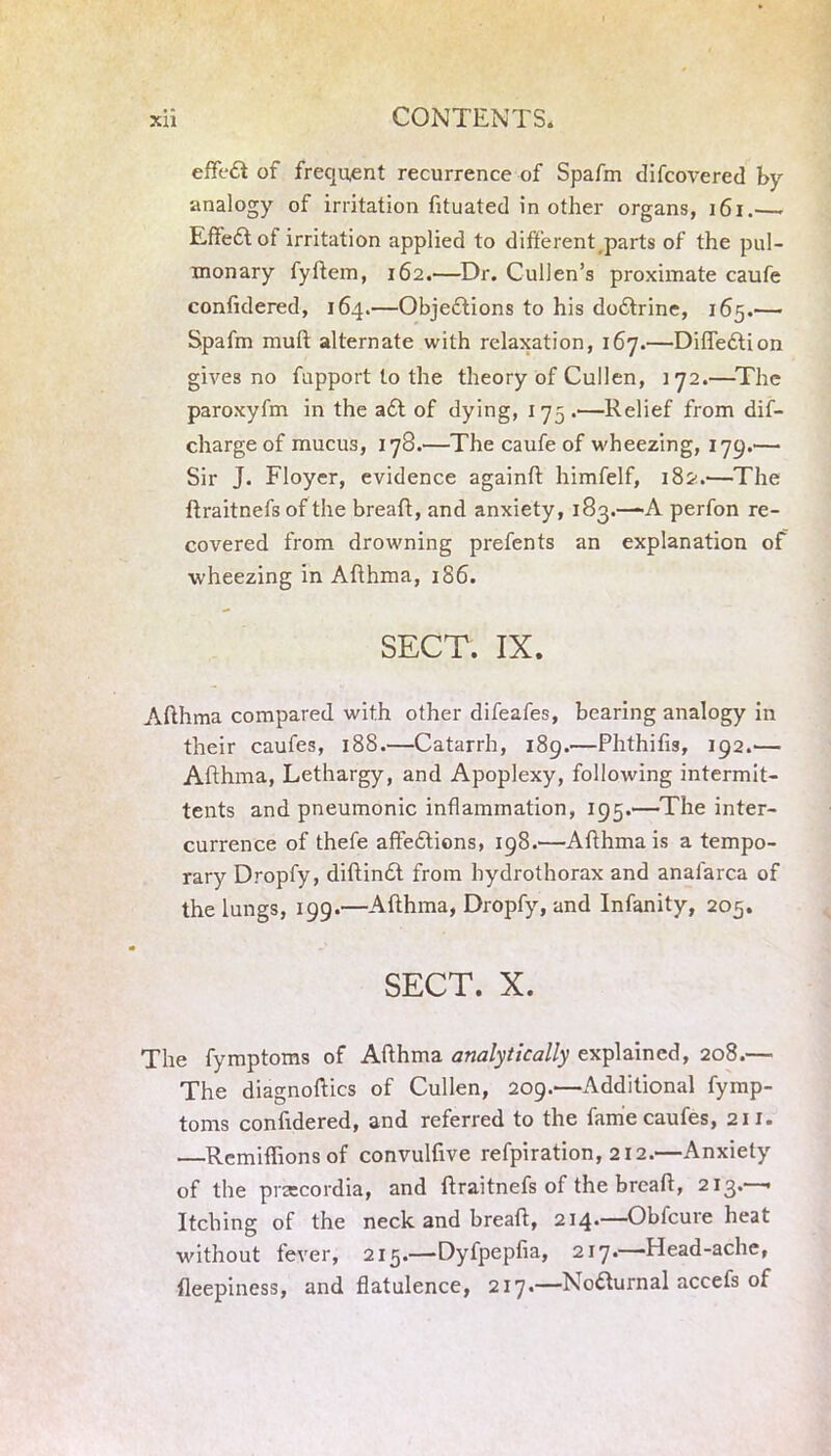 effeCt of frequent recurrence of Spafm difcovered by •analogy of irritation fituated in other organs, 161.— Effect of irritation applied to different parts of the pul- monary fyftem, 162.—Dr. Cullen’s proximate caufe confidered, 164.—Objections to his doCtrine, 165.— Spafm mull alternate with relaxation, 167.—DifleCtion gives no fupport to the theory of Cullen, 172.—The paroxyfm in the a£t of dying, 175.—Relief from dis- charge of mucus, 178.—The caufe of wheezing, 179.— Sir J. Floyer, evidence againft himfelf, 182.—The flraitnefs of the breaft, and anxiety, 183.—-A perfon re- covered from drowning prefents an explanation of •wheezing in Afihma, 186. SECT. IX. Afthma compared with other difeafes, bearing analogy in their caufes, 188.—Catarrh, 189.—Phthifis, 192.— Afihma, Lethargy, and Apoplexy, following intermit- tents and pneumonic inflammation, 195.—The inter- currence of thefe affeCtions, 198.—Afihma is a tempo- rary Dropfy, diftindt from hydrothorax and anafarca of the lungs, 199.—Afthma, Dropfy, and Infanity, 205. SECT. X. The fymptoms of Afihma analytically explained, 208.— The diagnoses of Cullen, 209.—Additional fymp- toms confidered, and referred to the fame caufes, 211. —Remiflions of convulfive refpiration, 212.—Anxiety of the praecordia, and ftraitnefs of the breaft, 213.—• Itching of the neck and breaft, 214.—Obfcure heat without fever, 215.—Dyfpepfia, 217.—Head-ache, fleepiness, and flatulence, 217.—Nodurnal accefs of