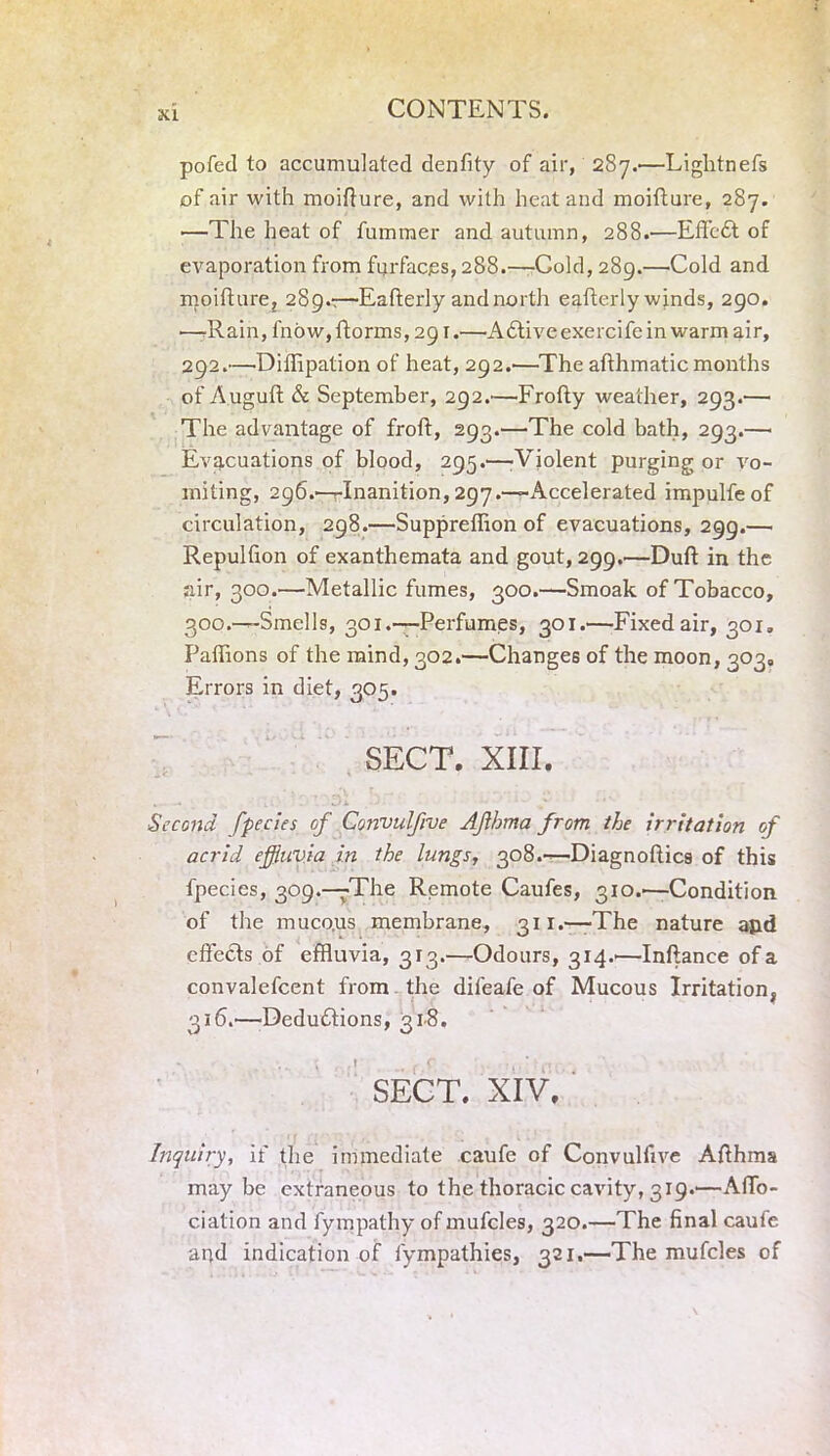 XI pofed to accumulated denfity of air, 287.'—Lightnefs of air with moifture, and with heat and moifture, 287. —The heat of fummer and autumn, 288.—EffcCt of evaporation from furfacjes, 288.—Cold, 289.—Cold and moifture, 289.:—Eafterly and north eafterly winds, 290. -—-Rain, l'now,fiorms,291.—ACtive exercife in warm air, 292.—Diffipation of heat, 292.—The afthmatic months of Auguft & September, 292.—Frofty weather, 293.— The advantage of froft, 293.—The cold bath, 293.— Evacuations of blood, 295.'—-Violent purging or vo- miting, 296.—Inanition, 297.—Accelerated impulfe of circulation, 298.—Suppreffion of evacuations, 299.— Repulfion of exanthemata and gout, 299.—Duft in the air, 300.—Metallic fumes, 300.—Smoak of Tobacco, 300.—Smells, 301.—Perfumes, 301.—Fixed air, 301. Paffions of the mind, 302.—Changes of the moon, 303, Errors in diet, 305. SECT. XIII. It • . . Ji •-< • Second fpccies of Gonvulfive Afhma from the irritation of acrid effluvia in the lungs, 308.—Diagnoftics of this fpecies, 309.—The Remote Caufes, 310.-—Condition of the muco.us membrane, 311.—-The nature and effects of effluvia, 313.—Odours, 314.-—Inftance of a convalefcent from the difeafe of Mucous Irritation, 316.'—Deductions, 318. SECT. XIV. Inquiry, if the immediate caufe of Convulfive Afthma maybe extraneous to the thoracic cavity, 319.—Affo- ciation and fympathy of mufcles, 320.—The final caufe apd indication of fympathies, 321.—The mufcles of