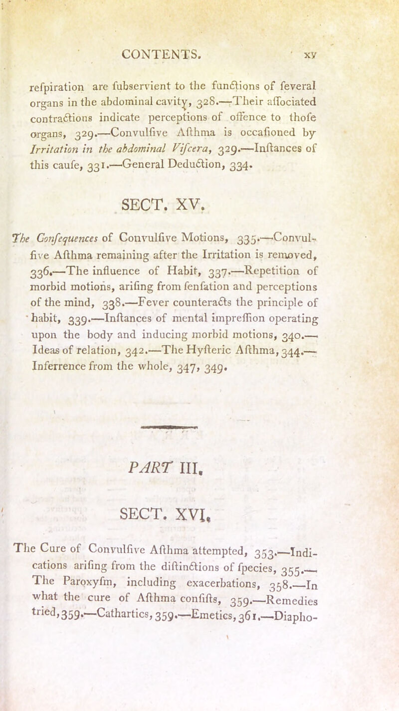 refpiration are fubservient to the functions of feveral organs in the abdominal cavity, 32S.—Their atTociated contractions indicate perceptions of offence to thofe organs, 329.—Convulfive Afthma is occafioned by Irritation in the abdominal Vifcera, 329.—Inftances of this caufe, 331.—General Deduction, 334. SECT. XV. The Confequences of Convulfive Motions, 335.—Convul- five Afthma remaining after the Irritation is removed, 336.—The influence of Habit, 337.—Repetition of morbid motions, arifing from fenfation and perceptions of the mind, 338.—Fever counteracts the principle of  habit, 339.—Inftances of mental impreffion operating upon the body and inducing morbid motions, 340.—. Ideas of relation, 342.—The Hyfteric Afthma, 344.— Inferrence from the whole, 347, 349. \ PART III. SECT. XVU The Cure of Convulfive Afthma attempted, 353.—Indi- cations arifing from the diftinCtions of fpecies, 355 The Paroxyfm, including exacerbations, 358.—In what the cure of Afthma confifts, 359.—Remedies tiied, 359.—Cathartics, 359.—Emetics, 361.—Diapho-