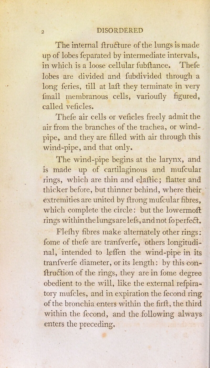 The internal ftru&ure of the lungs is made up of lobes feparated by intermediate intervals, in which is a loose cellular fubftance. Thefe lobes are divided and fubdivided through a long feries, till at laft they terminate in very fmall membranous cells, varioully figured, called veficles. Thefe air cells or veficles freely admit the air from the branches of the trachea, or wind- pipe, and they are filled with air through this wind-pipe, and that only. The wind-pipe begins at the larynx, and is made up of cartilaginous and mufcular rings, which are thin and elaftic; flatter and thicker before, but thinner behind, where their extremities are united by flrong mufcular fibres, which complete the circle: but the lowermoft rings within the lungs are lefs, and not foperfe6l. Flefhy fibres make alternately other rings: fome of thefe are tranfverfe, others longitudi- nal, intended to leffen the wind-pipe in its tranfverfe diameter, or its length: by this con- ftru&ion of the rings, they are in fome degree obedient to the will, like the external refpira- tory mufcles, and in expiration the fecond ring of the bronchia enters within the fir ft, the third within the fecond, and the following always enters the preceding. i