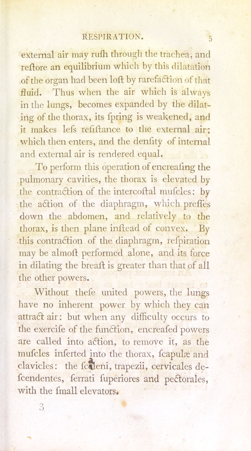 external air may riifh through the trachea, and reftore an equilibrium which by this dilatation of the organ had been loft by rarefaction of that fluid. Thus when the air which is always in the lungs, becomes expanded by the dilat- ing of the thorax, its fpring is weakened, and it makes lefs refiltance to the external air; which then enters, and the denfity of internal and external air is rendered equal. To perform this operation of encreafing the pulmonary cavities, the thorax is elevated by the contraction of the intercoftal mufcles: by the aCtion of the diaphragm, which preffes down the abdomen, and relatively to the thorax, is then plane inftead of convex. By this contraction of the diaphragm, refpiration may be almolt performed alone, and its force in dilating the bread: is greater than that of all the other powers. Without thefe united powers, the lungs have no inherent power by which they can attraCt air: but when any difficulty occurs to the exercife of the funCtion, encreafed powers are called into aCtion, to remove it, as the mufcles inferted into the thorax, fcapul?e and clavicles: the fcjleni, trapezii, cervicales de- fcendentes, ferrati fuperiores and peCtorales, with the fmall elevators.
