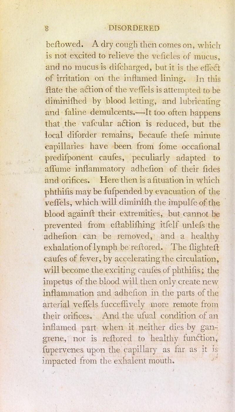 beflowed. A dry cough then comes on, which is not excited to relieve the vehicles of mucus, and no mucus is difcharged, but it is the effecl of irritation on the inflamed lining. In this Hate the adlion of the veflels is attempted to be diminilhed by blood letting, and lubricating and faline demulcents.—It too often happens that the vafcular adlion is reduced, but the local diforder remains, becaufe thefe minute capillaries have been from fome occaflonal predifponent caufes, peculiarly adapted to aflume inflammatory adheflon of their hides and orifices. Here then is afltuation in which phthifls may be fufpended by evacuation of the veflels, which will diminifh the impulhe of the blood againft their extremities, but cannot be prevented from eflablifhing itfelf unlehs the adheflon can be removed, and a healthy exhalation of lymph be reftored. The flighted: caufes of fever, by accelerating the circulation, will become the exciting caufes of phthifls; the impetus of the blood will then only create new inflammation and adheflon in the parts of the arterial veflels fucceflively more remote from their orifices. And the ufual condition of an inflamed part when it neither dies by gan- grene, nor is reflored to healthy fundiion, fupervenes upon the capillary as far as it is impacted from the exhalent mouth. / i ', ' - ■ : -*