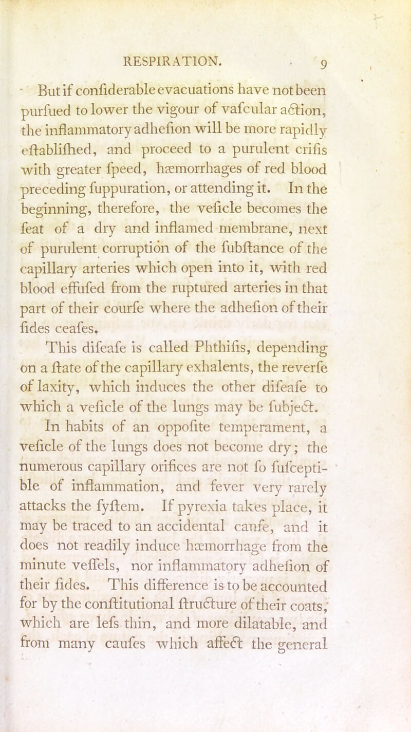 But if confidcrable evacuations have not been purfued to lower the vigour of vafcular adfion, the inflammatory adhefion will be more rapidly eftablifhed, and proceed to a purulent crifis with greater fpeed, hemorrhages of red blood preceding fuppuration, or attending it. In the beginning, therefore, the velicle becomes the feat of a dry and inflamed membrane, next of purulent corruption of the fubftance of the capillary arteries which open into it, with red blood effufed from the ruptured arteries in that part of their courfe where the adhefion of their fides ceafes. This difeafe is called Phthifls, depending on a ftate of the capillary exhalents, the reverfe of laxity, which induces the other difeafe to which a vcficle of the lungs may be fubjedf. In habits of an oppofite temperament, a vehicle of the lungs does not become dry; the numerous capillary orifices are not fo fufcepti- ble of inflammation, and fever very rarely attacks the fyftem. If pyrexia takes place, it may be traced to an accidental came, and it does not readily induce haemorrhage from the minute veffels, nor inflammatory adhefion of their fides. This difference is to be accounted for by the conftitutional ftructure of their coats, which are lefs thin, and more dilatable, and from many caufes which affe<T the general