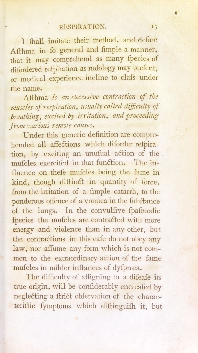 I {hall imitate their method, and define Afthma in fo general and fimple a manner, that it may comprehend as many fpecies of difordered refpiration as nofology may prefent, or medical experience incline to clafs under the name. Afthma is an excessive contraction of the muscles of respiration, usually called difficulty of breathing, excited by irritation, and proceeding from various remote causes. Under this generic definition are compre- hended all affedtions which diforder refpira- tion, by exciting an unufual adtion of the mufcles exercifed in that fundtion. The in- fluence on thefe mufcles being the fame in kind, though diftindt in quantity of force, from the irritation of a fimple catarrh, to the ponderous offence of a vomica in the fubftance of the lungs. In the convulflve fpafmodic fpecies the mufcles are contradfed with more energy and violence than in any other, but the contractions in this cafe do not obey any law, nor aflume any form which is not com- mon to the extraordinary action of the fame mufcles in milder inftances of dyfpnaea. The difficulty of aftigning to a difeafe its true origin, will be conflderably encreafed by negledting a ftridt obfervation of the charac- teriftic fymptoms which diftinguifh it, but