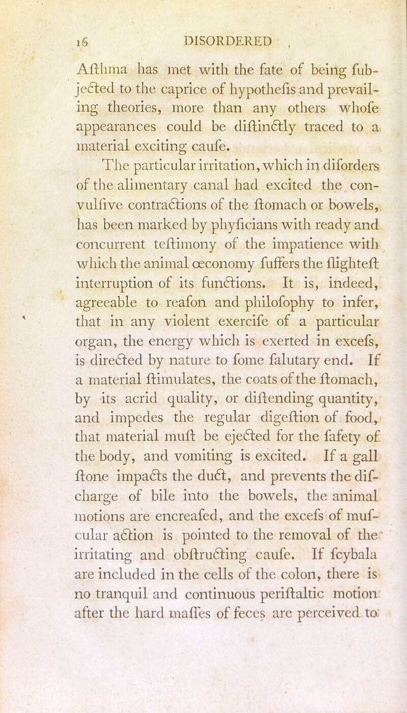 Afthma has met with the fate of being fub- jedted to the caprice of hypothecs and prevail- ing theories, more than any others whofe appearances could be diftindtly traced to a material exciting caufe. The particular irritation, which in diforders of the alimentary canal had excited the con- vulfive contraddons of the ftomach or bowels, has been marked by phyficians with ready and concurrent teftimony of the impatience with which the animal oeconomy fuffers the flightefl interruption of its funddons. It is, indeed, agreeable to reafon and philofophy to infer, that in any violent exercife of a particular organ, the energy which is exerted in excefs, is diredfed by nature to fome falutary end. If a material Simulates, the coats of the ftomach, by its acrid quality, or cliftending quantity, and impedes the regular digeftion of food, that material muft be ejedled for the fafety of the body, and vomiting is excited. If a gall ftone impadls the dudt, and prevents the dis- charge of bile into the bowels, the animal motions are encreafed, and the excefs of muf- cular adtion is pointed to the removal of the irritating and obftruddng caufe. If fcybala are included in the cells of the colon, there is no tranquil and continuous periftaltic motion after the hard maffes of feces are perceived to