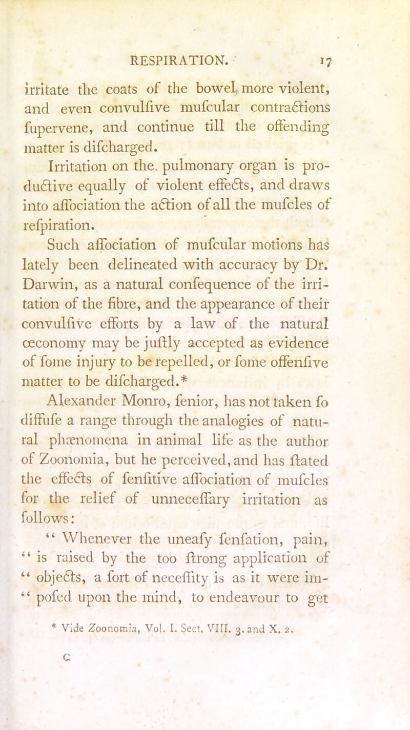 irritate the coats of the bowel, more violent, and even convulfive mufcular contradrions fupervene, and continue till the offending matter is difcharged. Irritation on the. pulmonary organ is pro- dudlive equally of violent effedts, and draws into aifociation the a<5fion of all the mufcles of refpiration. Such aifociation of mufcular motions has lately been delineated with accuracy by Dr. Darwin, as a natural confequence of the irri- tation of the fibre, and the appearance of their convulfive efforts by a law of the natural oeconomy may be juftly accepted as evidence of fome inj ury to be repelled, or fome offenfive matter to be difcharged.* Alexander Monro, fenior, has not taken fo diffufe a range through the analogies of natu- ral phenomena in animal life as the author of Zoonomia, but he perceived, and has flated the effects of feniitive aifociation of mufcles for the relief of unneceffary irritation as follows: “ Whenever the uneafy fenfalion, pain, “ is raised by the too ftrong application of “ objedts, a fort of neceffity is as it were im- “ pofed upon the mind, to endeavour to get * Vide Zoonomia, Vol. I. Sect. VIII. 3. and X. 2. C