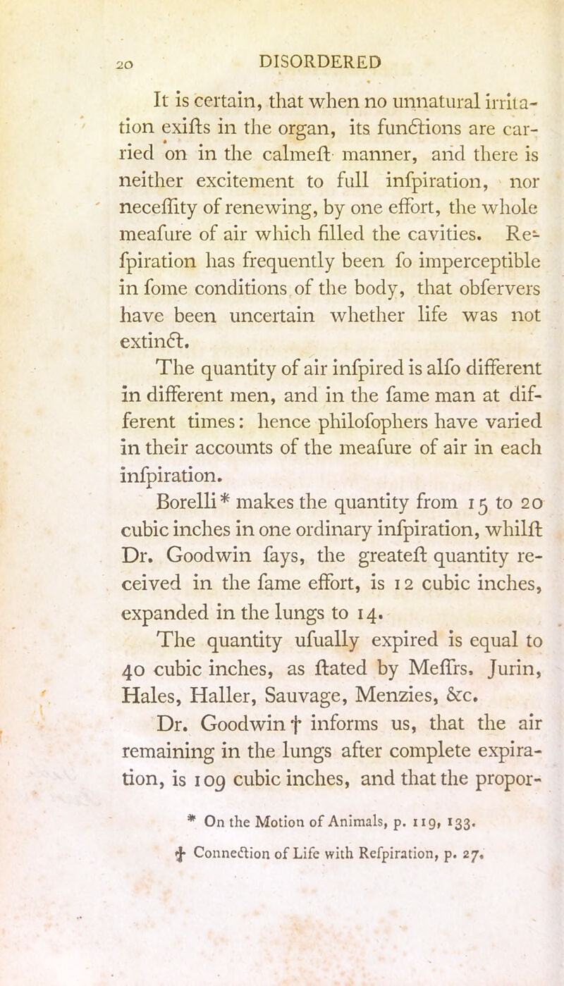 It is certain, that when no unnatural irrita- tion exifts in the organ, its fundlions are car- ried on in the calmeff manner, arid there is neither excitement to full infpiration, nor neceflity of renewing, by one effort, the whole meafure of air which filled the cavities. Re- fpiration has frequently been fo imperceptible in fome conditions of the body, that obfervers have been uncertain whether life was not extindf. The quantity of air infpired is alfo different in different men, and in the fame man at dif- ferent times: hence philofophers have varied in their accounts of the meafure of air in each infpiration. x Borelli* makes the quantity from 15 to 20 cubic inches in one ordinary infpiration, whilfl Dr. Goodwin fays, the greateft quantity re- ceived in the fame effort, is 12 cubic inches, expanded in the lungs to 14. The quantity ufually expired is equal to 40 cubic inches, as Rated by Meffrs, Jurin, Hales, Haller, Sauvage, Menzies, &c. Dr. Goodwin f informs us, that the air remaining in the lungs after complete expira- tion, is 109 cubic inches, and that the propor- * On the Motion of Animals, p. ug, 133. tj* Connection of Life with Refpiration, p. 27.