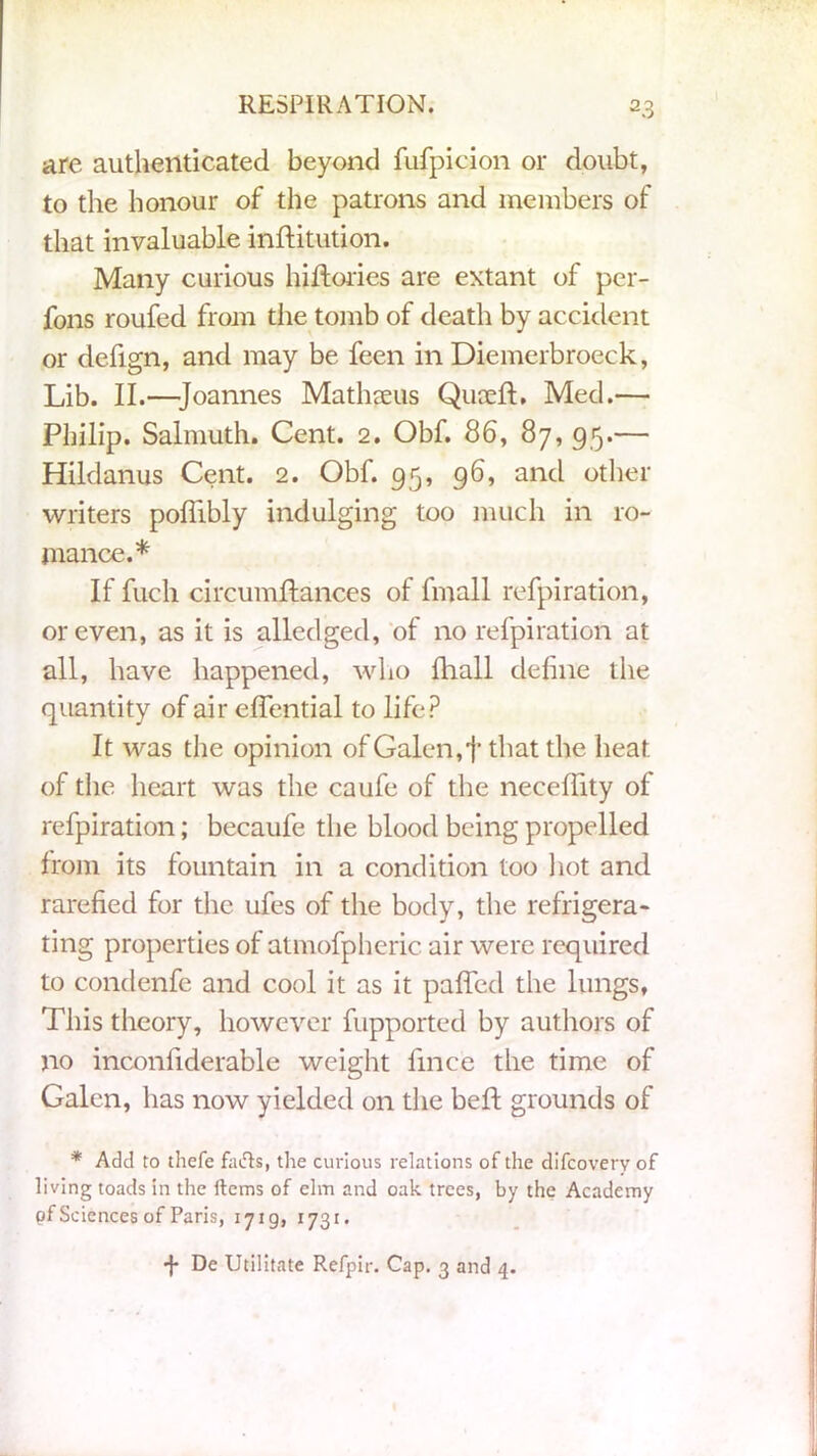 are autlienticated beyond fufpicion or doubt, to the honour of the patrons and members of that invaluable inftitution. Many curious hiftories are extant of per- fons roufed from the tomb of death by accident or defign, and may be feen in Diemerbroeck, Lib. II.—Joannes Mathseus Quceft, Med.— Philip. Salmuth. Cent. 2. Obf. 86, 87, 95.— Hildanus Cent. 2. Obf. 95, 96, and other writers poflibly indulging too much in ro- mance.* If fucli circumftances of fmall refpiration, or even, as it is alledged, of no refpiration at all, have happened, who {hall define the quantity of air effential to life? It was the opinion of Galen, f that the heat of the heart was the caufe of the necefiity of refpiration; becaufe the blood being propelled from its fountain in a condition too hot and rarefied for the ufes of the body, the refrigera- ting properties of atmofpheric air were required to condenfe and cool it as it puffed the lungs, This theory, however fupported by authors of no inconfiderable weight fince the time of Galen, has now yielded on the beft grounds of * Add to thefe favfts, the curious relations of the difcovery of living toads in the Items of elm and oak trees, by the Academy pf Sciences of Paris, 1719, 1731. •f* De Utilitate Refpir. Cap. 3 and 4.