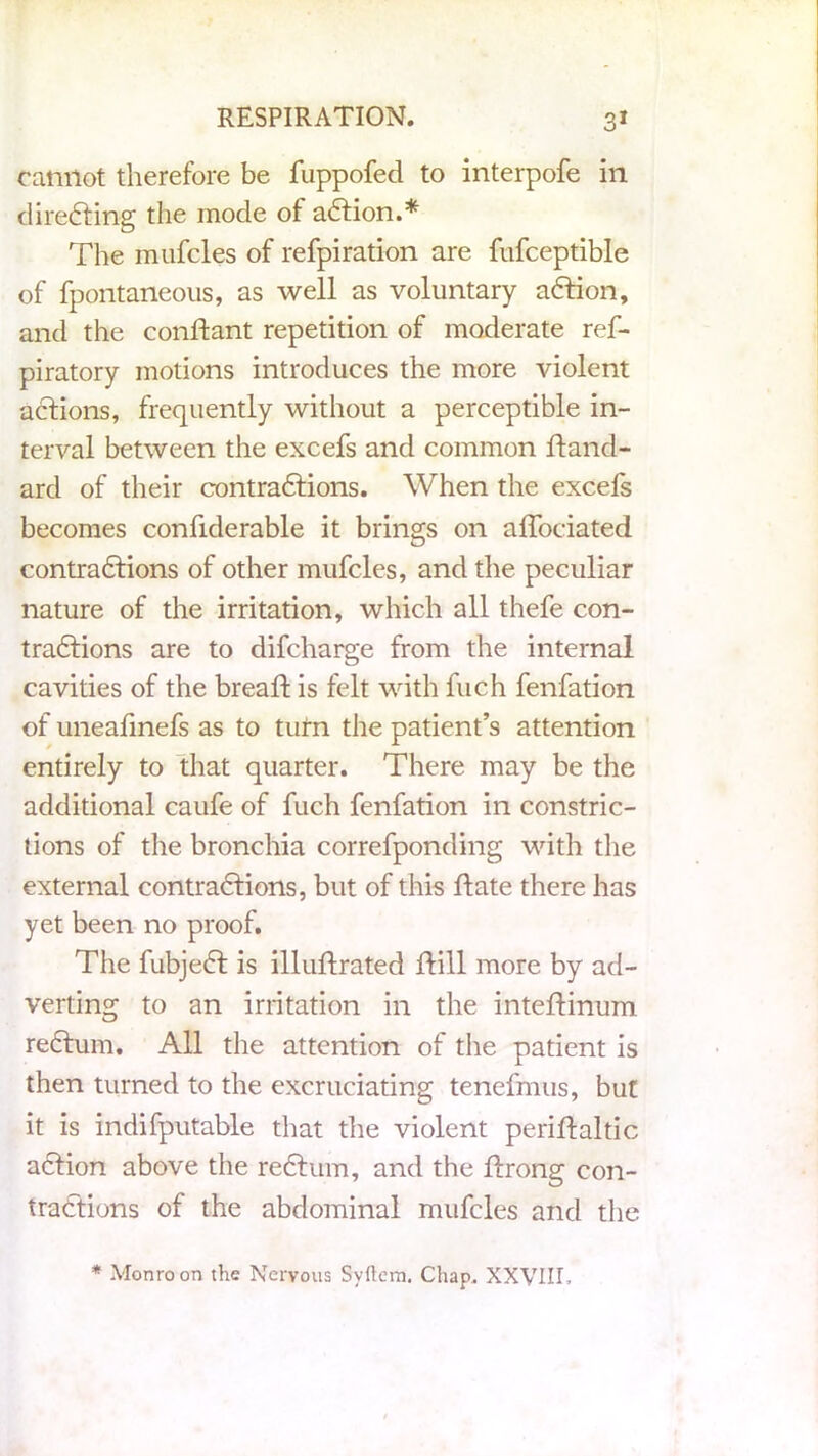 ranilot therefore be fuppofed to interpofe in directing the mode of aCtion.* Tire mufcles of refpiration are fufceptible of fpontaneous, as well as voluntary aCtion, and the conftant repetition of moderate res- piratory motions introduces the more violent actions, frequently without a perceptible in- terval between the excefs and common Stand- ard of their contractions. When the exceSs becomes considerable it brings on affociated contractions of other mufcles, and the peculiar nature of the irritation, which all thefe con- tractions are to difcharge from the internal cavities of the breaft is felt with Such fenfation of uneafinefs as to turn the patient’s attention entirely to that quarter. There may be the additional caufe of Such fenfation in constric- tions of the bronchia corresponding with the external contractions, but of this Hate there has yet been no proof. The SubjeCt is illuftrated Hill more by ad- verting to an irritation in the inteftinum reCtum. All the attention of the patient is then turned to the excruciating tenefmus, but it is indisputable that the violent peristaltic aCtion above the reCtum, and the Strong con- tractions of the abdominal mufcles and the